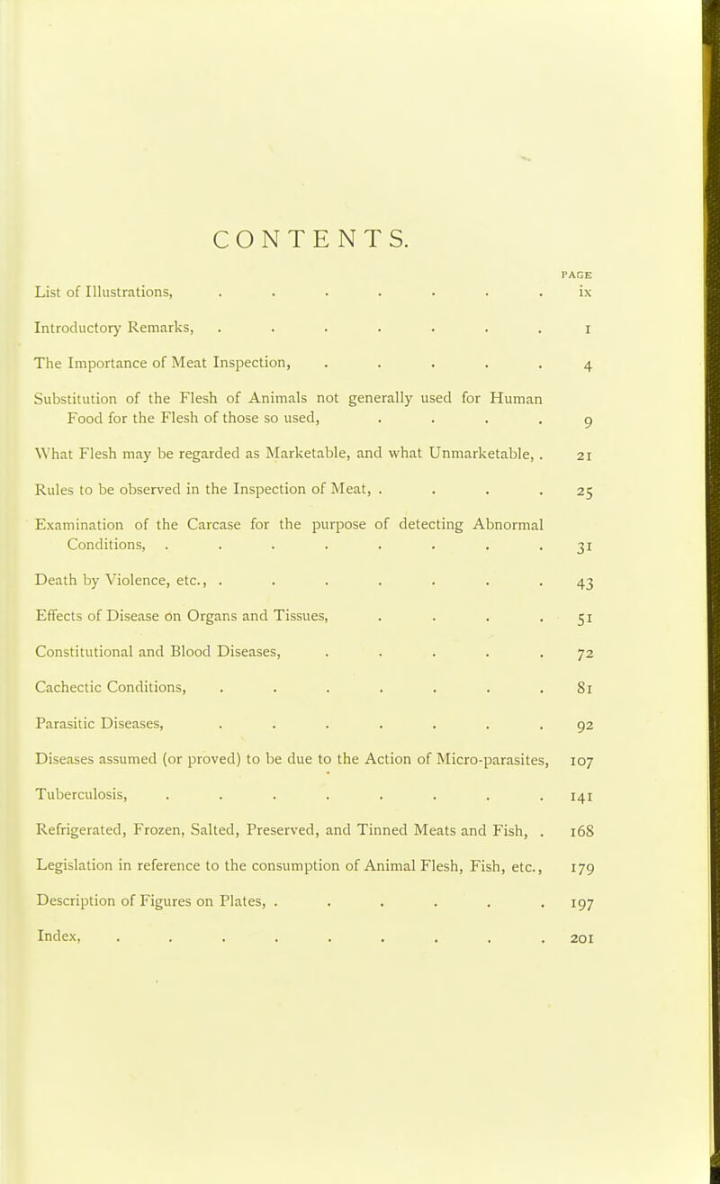 CONTENTS. PAGE List of Illustrations, ....... ix Introductor)' Remarks, ....... r The Importance of Meat Inspection, ..... 4 Substitution of the Flesh of Animals not generally used for Human Food for the Flesh of those so used, .... 9 What Flesh may be regarded as Marketable, and what Unmarketable, . 21 Rules to be observed in the Inspection of Meat, . . . .25 Examination of the Carcase for the purpose of detecting Abnormal Conditions, . . . . . . . -31 Death by Violence, etc., . . . . . . .43 Effects of Disease on Organs and Tissues, . . . .51 Constitutional and Blood Diseases, ..... 72 Cachectic Conditions, . . . . . . .81 Parasitic Diseases, ....... 92 Diseases assumed (or proved) to be due to the Action of Micro-parasites, 107 Tuberculosis, . . . . . . . .141 Refrigerated, Frozen, Salted, Preserved, and Tinned Meats and Fish, . 168 Legislation in reference to the consumption of Animal Flesh, Fish, etc., 179 Description of Figures on Plates, ...... 197 Index, ......... 201