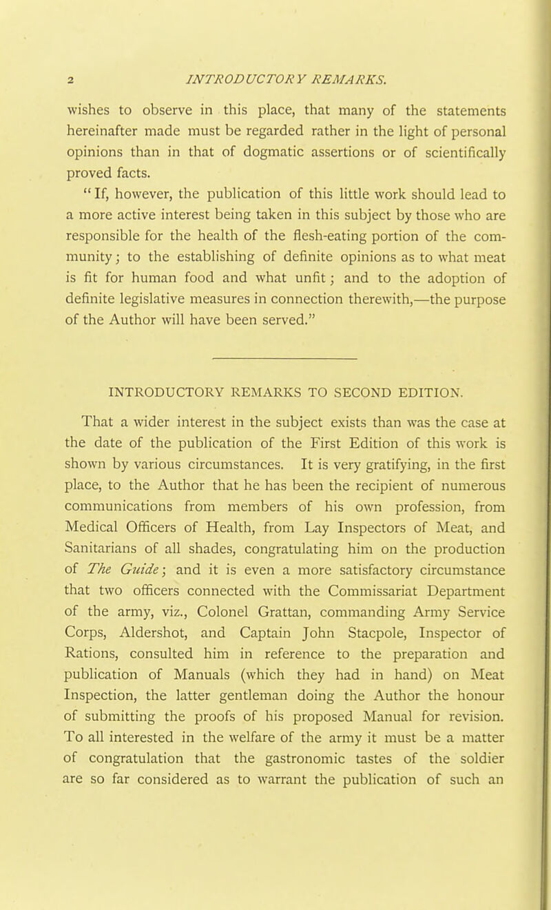 wishes to observe in this place, that many of the statements hereinafter made must be regarded rather in the light of personal opinions than in that of dogmatic assertions or of scientifically proved facts.  If, however, the publication of this little work should lead to a more active interest being taken in this subject by those who are responsible for the health of the flesh-eating portion of the com- munity ; to the establishing of definite opinions as to what meat is fit for human food and what unfit; and to the adoption of definite legislative measures in connection therewith,—the purpose of the Author will have been served. INTRODUCTORY REMARKS TO SECOND EDITION. That a wider interest in the subject exists than was the case at the date of the publication of the First Edition of this work is shown by various circumstances. It is very gratifying, in the first place, to the Author that he has been the recipient of numerous communications from members of his own profession, from Medical Officers of Health, from Lay Inspectors of Meat, and Sanitarians of all shades, congratulating him on the production of The Guide; and it is even a more satisfactory circumstance that two officers connected with the Commissariat Department of the army, viz., Colonel Grattan, commanding Army Service Corps, Aldershot, and Captain John Stacpole, Inspector of Rations, consulted him in reference to the preparation and publication of Manuals (which they had in hand) on Meat Inspection, the latter gentleman doing the Author the honour of submitting the proofs of his proposed Manual for revision. To all interested in the welfare of the army it must be a matter of congratulation that the gastronomic tastes of the soldier are so far considered as to warrant the publication of such an