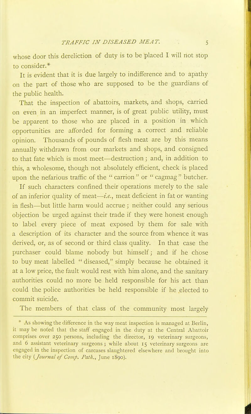 whose door this dereliction of duty is to be placed I will not stop to consider.* It is evident that it is due largely to indifference and to apathy on the part of those who are supposed to be the guardians of the public health. That the inspection of abattoirs, markets, and shops, carried on even in an imperfect manner, is of great public utility, must be apparent to those who are placed in a position in which opportunities are afforded for forming a correct and reliable opinion. Thousands of pounds of flesh meat are by this means annually withdrawn from our markets and shops, and consigned to that fate which is most meet—destruction ; and, in addition to this, a wholesome, though not absolutely efficient, check is placed upon the nefarious traffic of the  carrion  or  cagmag  butcher. If such characters confined their operations merely to the sale of an inferior quality of meat—i.e., meat deficient in fat or wanting in flesh—but little harm would accrue ; neither could any serious objection be urged against their trade if they were honest enough to label every piece of meat exposed by them for sale with a description of its character and the source from whence it was derived, or, as of second or third class quality. In that case the purchaser could blame nobody but himself; and if he chose to buy meat labelled  diseased, simply because he obtained it at a low price, the fault would rest with him alone, and the sanitary authorities could no more be held responsible for his act than could the police authorities be held responsible if he elected to commit suicide. The members of that class of the community most largely * As showing the difference in the way meat inspection is managed al Berlin, it may be noted that the staff engaged in the duty at the Central Abattoir comprises over 250 persons, including the director, 19 veterinary surgeons, and 6 assistant veterinary surgeons ; while about 15 veterinary surgeons are engaged in the inspection of carcases slaughtered elsewhere and brought into the city (Journal of Comp. Path., June 1890).