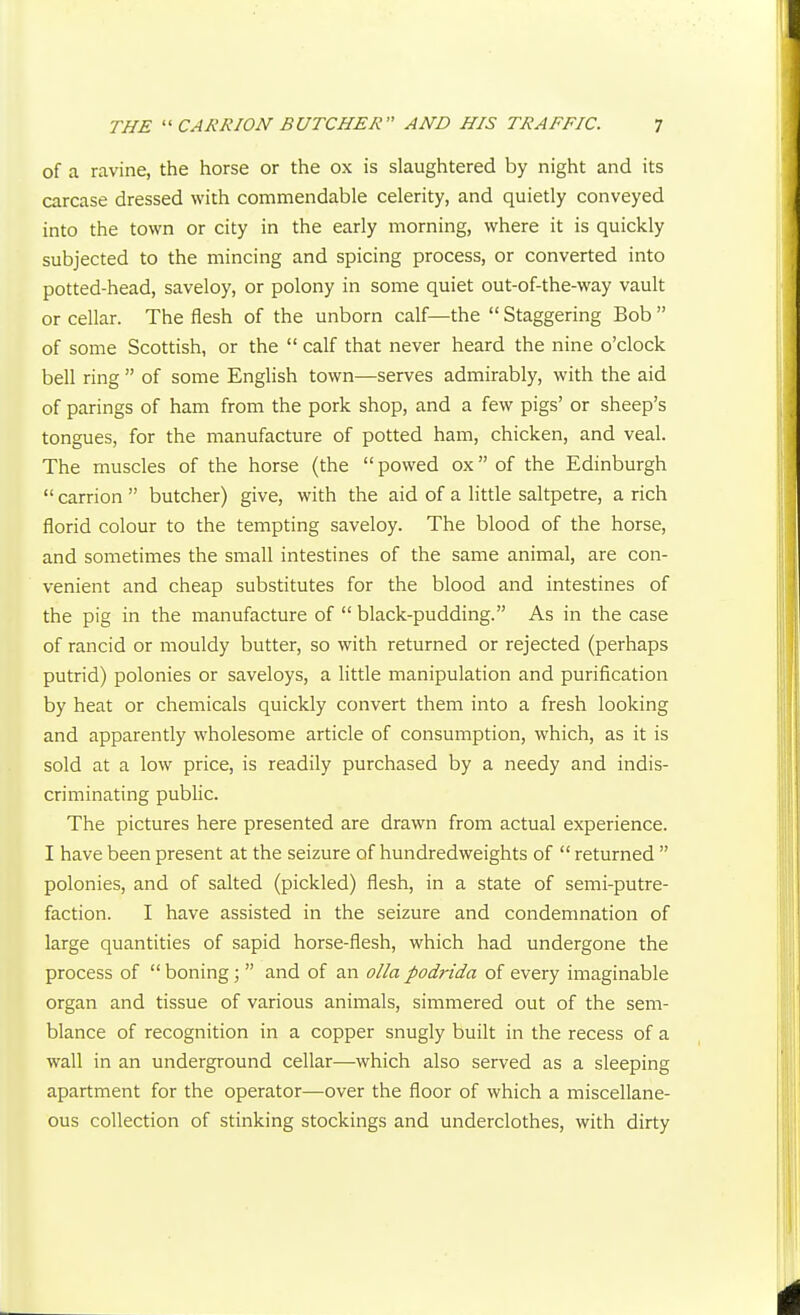 of a ravine, the horse or the ox is slaughtered by night and its carcase dressed with commendable celerity, and quietly conveyed into the town or city in the early morning, where it is quickly subjected to the mincing and spicing process, or converted into potted-head, saveloy, or polony in some quiet out-of-the-way vault or cellar. The flesh of the unborn calf—the  Staggering Bob  of some Scottish, or the  calf that never heard the nine o'clock bell ring  of some English town—serves admirably, with the aid of parings of ham from the pork shop, and a few pigs' or sheep's tongues, for the manufacture of potted ham, chicken, and veal. The muscles of the horse (the  powed ox of the Edinburgh  carrion  butcher) give, with the aid of a little saltpetre, a rich florid colour to the tempting saveloy. The blood of the horse, and sometimes the small intestines of the same animal, are con- venient and cheap substitutes for the blood and intestines of the pig in the manufacture of  black-pudding. As in the case of rancid or mouldy butter, so with returned or rejected (perhaps putrid) polonies or saveloys, a little manipulation and purification by heat or chemicals quickly convert them into a fresh looking and apparently wholesome article of consumption, which, as it is sold at a low price, is readily purchased by a needy and indis- criminating public. The pictures here presented are drawn from actual experience. I have been present at the seizure of hundredweights of  returned  polonies, and of salted (pickled) flesh, in a state of semi-putre- faction. I have assisted in the seizure and condemnation of large quantities of sapid horse-flesh, which had undergone the process of  boning;  and of an o//a podrida of every imaginable organ and tissue of various animals, simmered out of the sem- blance of recognition in a copper snugly built in the recess of a wall in an underground cellar—which also served as a sleeping apartment for the operator—over the floor of which a miscellane- ous collection of stinking stockings and underclothes, with dirty