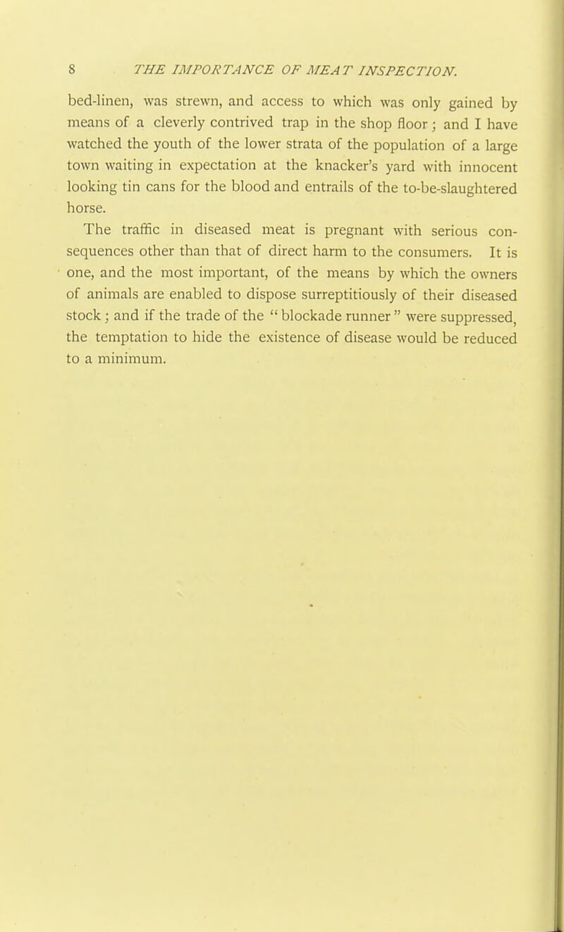 bed-linen, was strewn, and access to which was only gained by means of a cleverly contrived trap in the shop floor; and I have watched the youth of the lower strata of the population of a large town waiting in expectation at the knacker's yard with innocent looking tin cans for the blood and entrails of the to-be-slaughtered horse. The traffic in diseased meat is pregnant with serious con- sequences other than that of direct harm to the consumers. It is one, and the most important, of the means by which the owners of animals are enabled to dispose surreptitiously of their diseased stock; and if the trade of the  blockade runner  were suppressed the temptation to hide the existence of disease would be reduced to a minimum.