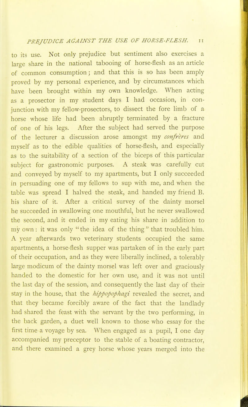 to its use. Not only prejudice but sentiment also exercises a large share in the national tabooing of horse-flesh as an article of common consumption; and that this is so has been amply proved by my personal experience, and by circumstances which have been brought within my own knowledge. When acting as a prosector in my student days I had occasion, in con- junction with my fellow-prosectors, to dissect the fore limb of a horse whose life had been abruptly terminated by a fracture of one of his legs. After the subject had served the purpose of the lecturer a discussion arose amongst my confreres and myself as to the edible qualities of horse-flesh, and especially as to the suitability of a section of the biceps of this particular subject for gastronomic purposes. A steak was carefully cut and conveyed by myself to my apartments, but I only succeeded in persuading one of my fellows to sup with me, and when the table was spread I halved the steak, and handed my friend B. his share of it. After a critical survey of the dainty morsel he succeeded in swallowing one mouthful, but he never swallowed the second, and it ended in my eating his share in addition to my own: it was only  the idea of the thing  that troubled him. A year afterwards two veterinary students occupied the same apartments, a horse-flesh supper was partaken of in the early part of their occupation, and as they were liberally inclined, a tolerably large modicum of the dainty morsel was left over and graciously handed to the domestic for her own use, and it was not until the last day of the session, and consequently the last day of their stay in the house, that the hippopophagi revealed the secret, and that they became forcibly aware of the fact that the landlady had shared the feast with the servant by the two performing, in the back garden, a duet well known to those who essay for the first time a voyage by sea. When engaged as a pupil, I one day accompanied my preceptor to the stable of a boating contractor, and there examined a grey horse whose years merged into the