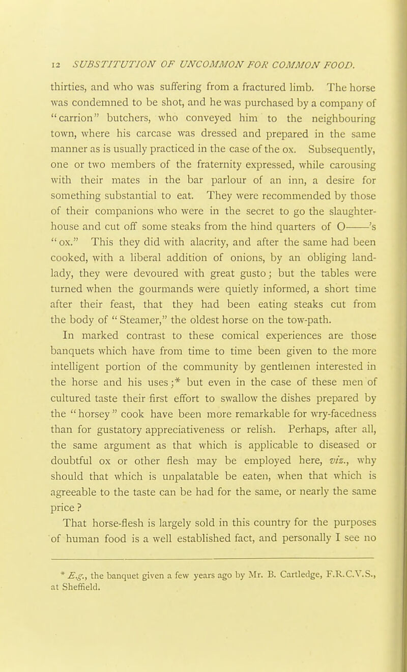 thirties, and who was suffering from a fractured limb. The horse was condemned to be shot, and he was purchased by a company of carrion butchers, who conveyed him to the neighbouring town, where his carcase was dressed and prepared in the same manner as is usually practiced in the case of the ox. Subsequently, one or two members of the fraternity expressed, while carousing with their mates in the bar parlour of an inn, a desire for something substantial to eat. They were recommended by those of their companions who were in the secret to go the slaughter- house and cut off some steaks from the hind quarters of O 's  ox. This they did with alacrity, and after the same had been cooked, with a liberal addition of onions, by an obHging land- lady, they were devoured with great gusto; but the tables were turned when the gourmands were quietly informed, a short time after their feast, that they had been eating steaks cut from the body of  Steamer, the oldest horse on the tow-path. In marked contrast to these comical experiences are those banquets which have from time to time been given to the more intelligent portion of the community by gentlemen interested in the horse and his uses;* but even in the case of these men of cultured taste their first effort to swallow the dishes prepared by the  horsey  cook have been more remarkable for wry-facedness than for gustatory appreciativeness or relish. Perhaps, after all, the same argument as that which is applicable to diseased or doubtful ox or other flesh may be employed here, viz., why should that which is unpalatable be eaten, when that which is agreeable to the taste can be had for the same, or nearly the same price ? That horse-flesh is largely sold in this country for the purposes of human food is a well established fact, and personally I see no * E.g., the banquet given a few years ago by Mr. B. Cartledge, F.R.C.V..S., at Sheffield.