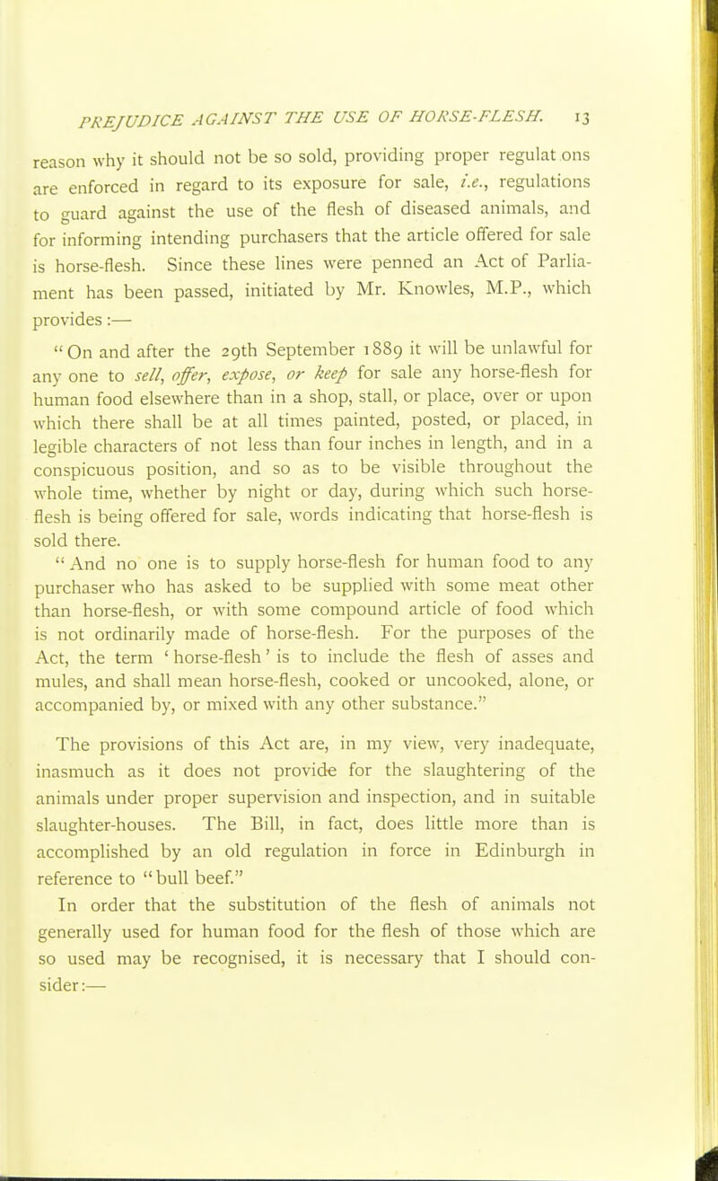 reason why it should not be so sold, providing proper regulat ons are enforced in regard to its exposure for sale, i.e., regulations to guard against the use of the flesh of diseased animals, and for informing intending purchasers that the article offered for sale is horse-flesh. Since these lines were penned an Act of Parlia- ment has been passed, initiated by Mr. Knowles, M.P., which provides:— On and after the 29th September 1889 it will be unlawful for any one to sell, offer, expose, or keep for sale any horse-flesh for human food elsewhere than in a shop, stall, or place, over or upon which there shall be at all times painted, posted, or placed, in legible characters of not less than four inches in length, and in a conspicuous position, and so as to be visible throughout the whole time, whether by night or day, during which such horse- flesh is being offered for sale, words indicating that horse-flesh is sold there.  And no one is to supply horse-flesh for human food to any purchaser who has asked to be supplied with some meat other than horse-flesh, or with some compound article of food which is not ordinarily made of horse-flesh. For the purposes of the Act, the term ' horse-flesh' is to include the flesh of asses and mules, and shall mean horse-flesh, cooked or uncooked, alone, or accompanied by, or mixed with any other substance. The provisions of this Act are, in my view, very inadequate, inasmuch as it does not provide for the slaughtering of the animals under proper supervision and inspection, and in suitable slaughter-houses. The Bill, in fact, does little more than is accomplished by an old regulation in force in Edinburgh in reference to  bull beef In order that the substitution of the flesh of animals not generally used for human food for the flesh of those which are so used may be recognised, it is necessary that I should con- sider :—