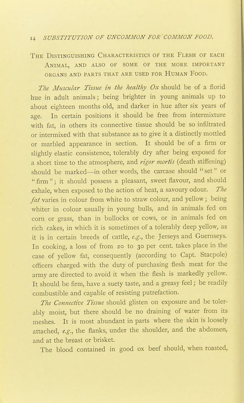 The Distinguishing Characteristics of the Flesh of each Animal, and also of some of the more important organs and parts that are used for Human Food. The Muscular Tissue hi the healthy Ox should be of a florid hue in adult animals; being brighter in young animals up to about eighteen months old, and darker in hue after six years of age. In certain positions it should be free from intermixture with fat, in others its connective tissue should be so infiltrated or intermixed with that substance as to give it a distinctly mottled or marbled appearance in section. It should be of a firm or slightly elastic consistence, tolerably dry after being exposed for a short time to the atmosphere, and rigor mortis (death stiffening) should be marked—in other words, the carcase should  set or  firm; it should possess a pleasant, sweet flavour, and should exhale, when exposed to the action of heat, a savoury odour. The fat varies in colour from white to straw colour, and yellow; being whiter in colour usually in young bulls, and in animals fed on corn or grass, than in bullocks or cows, or in animals fed on rich cakes, in which it is sometimes of a tolerably deep yellow, as it is in certain breeds of cattle, e.g., the Jerseys and Guernseys. In cooking, a loss of from 20 to 30 per cent, takes place in the case of yellow fat, consequently (according to Capt. Stacpole) officers charged with the duty of purchasing flesh meat for the army are directed to avoid it when the flesh is markedly yellow. It should be firm, have a suety taste, and a greasy feel; be readily combustible and capable of resisting putrefaction. The Cotmective Tissue should glisten on exposure and be toler- ably moist, but there should be no draining of water from its meshes. It is most abundant in parts where the skin is loosely attached, e.g., the flanks, under the shoulder, and the abdomen, and at the breast or brisket. The blood contained in good ox beef should, when roasted,