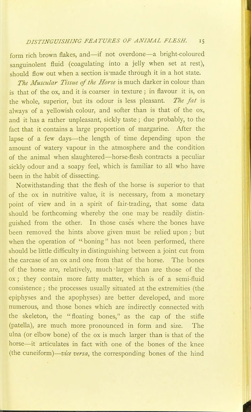 form rich brown flakes, and—if not overdone—a bright-coloured sanguinolent fluid (coagulating into a jelly when set at rest), should flow out when a section is-made through it in a hot state. The Muscular Tissue of the Horse is much darker in colour than is that of the ox, and it is coarser in texture ; in flavour it is, on the whole, superior, but its odour is less pleasant. The fat is always of a yellowish colour, and softer than is that of the ox, and it has a rather unpleasant, sickly taste; due probably, to the fact that it contains a large proportion of margarine. After the lapse of a few days—the length of time depending upon the amount of watery vapour in the atmosphere and the condition of the animal when slaughtered—horse-flesh contracts a peculiar sickly odour and a soapy feel, which is familiar to all who have been in the habit of dissecting. Notwithstanding that the flesh of the horse is superior to that of the ox in nutritive value, it is necessary, from a monetary point of view and in a spirit of fair-trading, that some data should be forthcoming whereby the one may be readily distin- guished from the other. In those cases where the bones have been removed the hints above given must be relied upon; but when the operation of  boning has not been performed, there should be little difficulty in distinguishing between a joint cut from the carcase of an ox and one from that of the horse. The bones of the horse are, relatively, much-larger than are those of the ox; they contain more fatty matter, which is of a semi-fluid consistence ; the processes usually situated at the extremities (the epiphyses and the apophyses) are better developed, and more numerous, and those bones which are indirectly connected with the skeleton, the floating bones, as the cap of the stifle (patella), are much more pronounced in form and size. The ulna (or elbow bone) of the ox is much larger than is that of the horse—it articulates in fact with one of the bones of the knee (the cuneiform)—vice versa, the corresponding bones of the hind