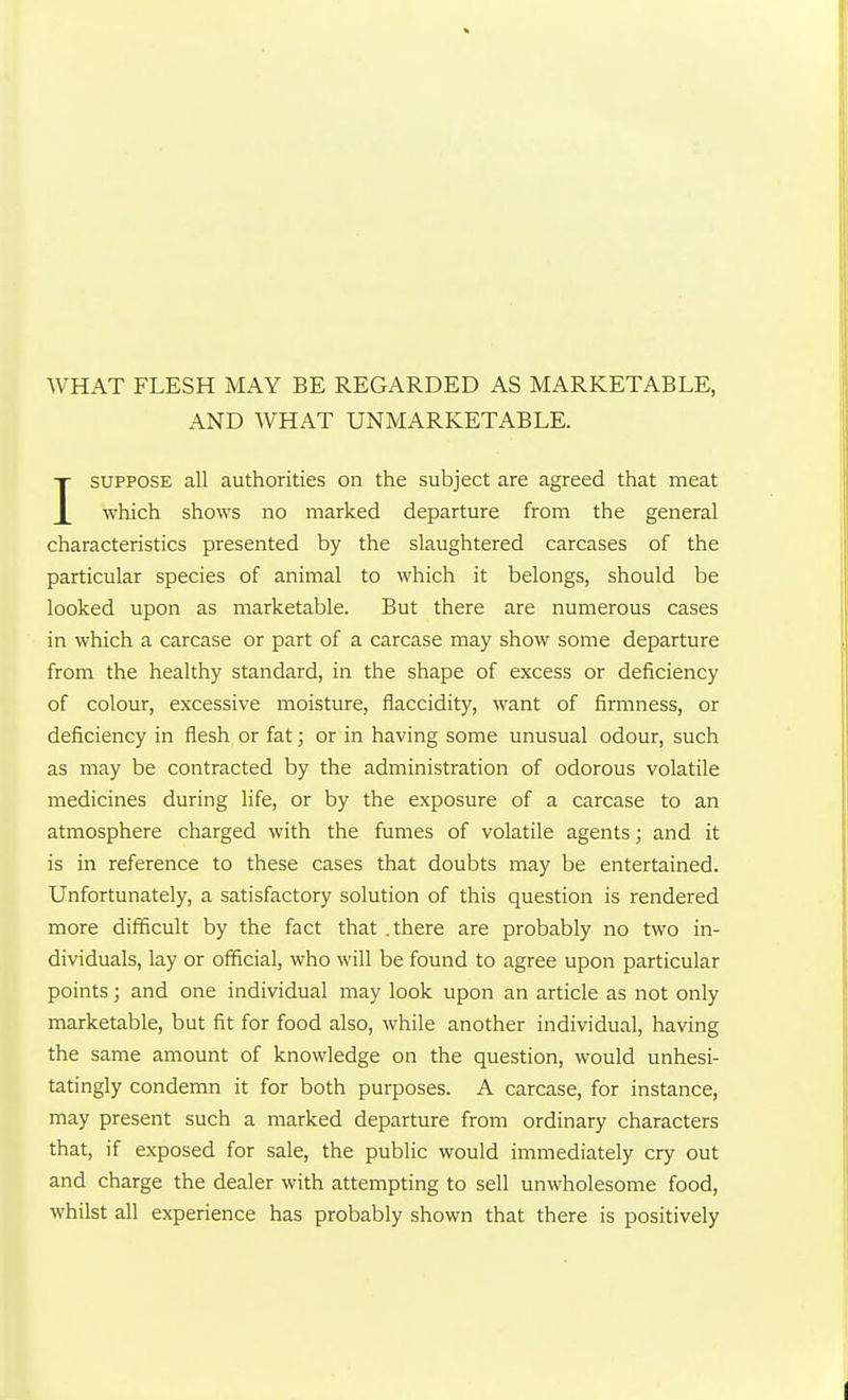 WHAT FLESH MAY BE REGARDED AS MARKETABLE, AND WHAT UNMARKETABLE. ISUPPOSE all authorities on the subject are agreed that meat which shows no marked departure from the general characteristics presented by the slaughtered carcases of the particular species of animal to which it belongs, should be looked upon as marketable. But there are numerous cases in which a carcase or part of a carcase may show some departure from the healthy standard, in the shape of excess or deficiency of colour, excessive moisture, flaccidity, want of firmness, or deficiency in flesh or fat; or in having some unusual odour, such as may be contracted by the administration of odorous volatile medicines during life, or by the exposure of a carcase to an atmosphere charged with the fumes of volatile agents; and it is in reference to these cases that doubts may be entertained. Unfortunately, a satisfactory solution of this question is rendered more difficult by the fact that .there are probably no two in- dividuals, lay or official, who will be found to agree upon particular points; and one individual may look upon an article as not only marketable, but fit for food also, while another individual, having the same amount of knowledge on the question, would unhesi- tatingly condemn it for both purposes. A carcase, for instance, may present such a marked departure from ordinary characters that, if exposed for sale, the public would immediately cry out and charge the dealer with attempting to sell unwholesome food, whilst all experience has probably shown that there is positively