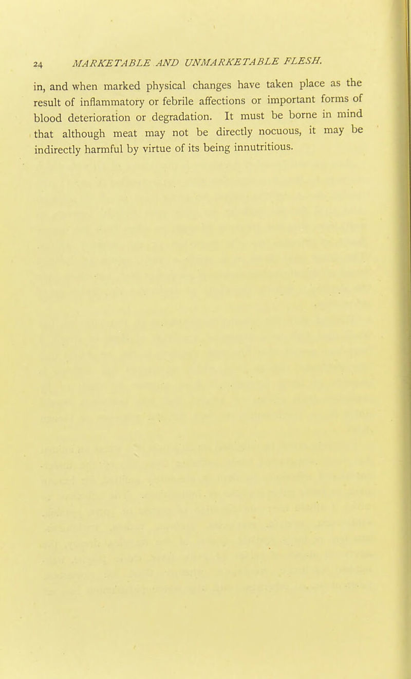V 24 MARKETABLE AND UNMARKETABLE FLESH. in, and when marked physical changes have taken place as the result of inflammatory or febrile affections or important forms of blood deterioration or degradation. It must be borne in mind that although meat may not be directly nocuous, it may be indirectly harmful by virtue of its being innutritions.