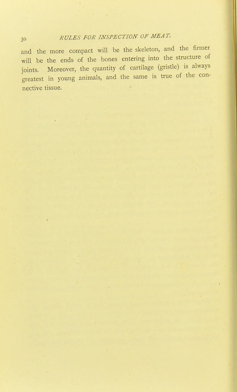 and the more compact will be the skeleton, and the firmer will be the ends of the bones entering into the structure of joints. Moreover, the quantity of cartilage (gristle) is always greatest in young animals, and the same is true of the con- nective tissue.