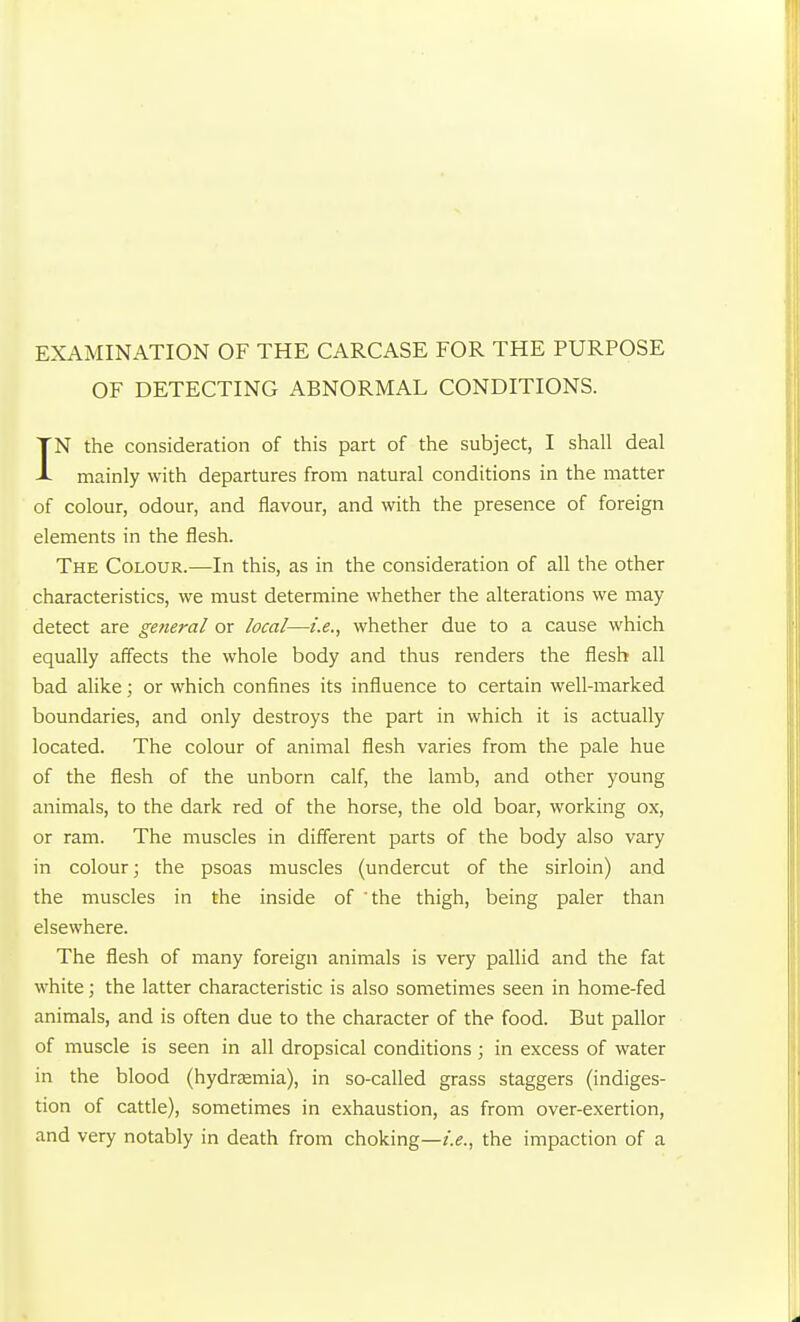 OF DETECTING ABNORMAL CONDITIONS. IN the consideration of this part of the subject, I shall deal mainly with departures from natural conditions in the matter of colour, odour, and flavour, and with the presence of foreign elements in the flesh. The Colour.—In this, as in the consideration of all the other characteristics, we must determine whether the alterations we may detect are general or local—i.e., whether due to a cause which equally aff'ects the whole body and thus renders the flesh all bad alike; or which confines its influence to certain well-marked boundaries, and only destroys the part in which it is actually located. The colour of animal flesh varies from the pale hue of the flesh of the unborn calf, the lamb, and other young animals, to the dark red of the horse, the old boar, working ox, or ram. The muscles in different parts of the body also vary in colour; the psoas muscles (undercut of the sirloin) and the muscles in the inside of 'the thigh, being paler than elsewhere. The flesh of many foreign animals is very pallid and the fat white; the latter characteristic is also sometimes seen in home-fed animals, and is often due to the character of the food. But pallor of muscle is seen in all dropsical conditions; in excess of water in the blood (hydrsEmia), in so-called grass staggers (indiges- tion of cattle), sometimes in exhaustion, as from over-exertion, and very notably in death from choking—i.e., the impaction of a