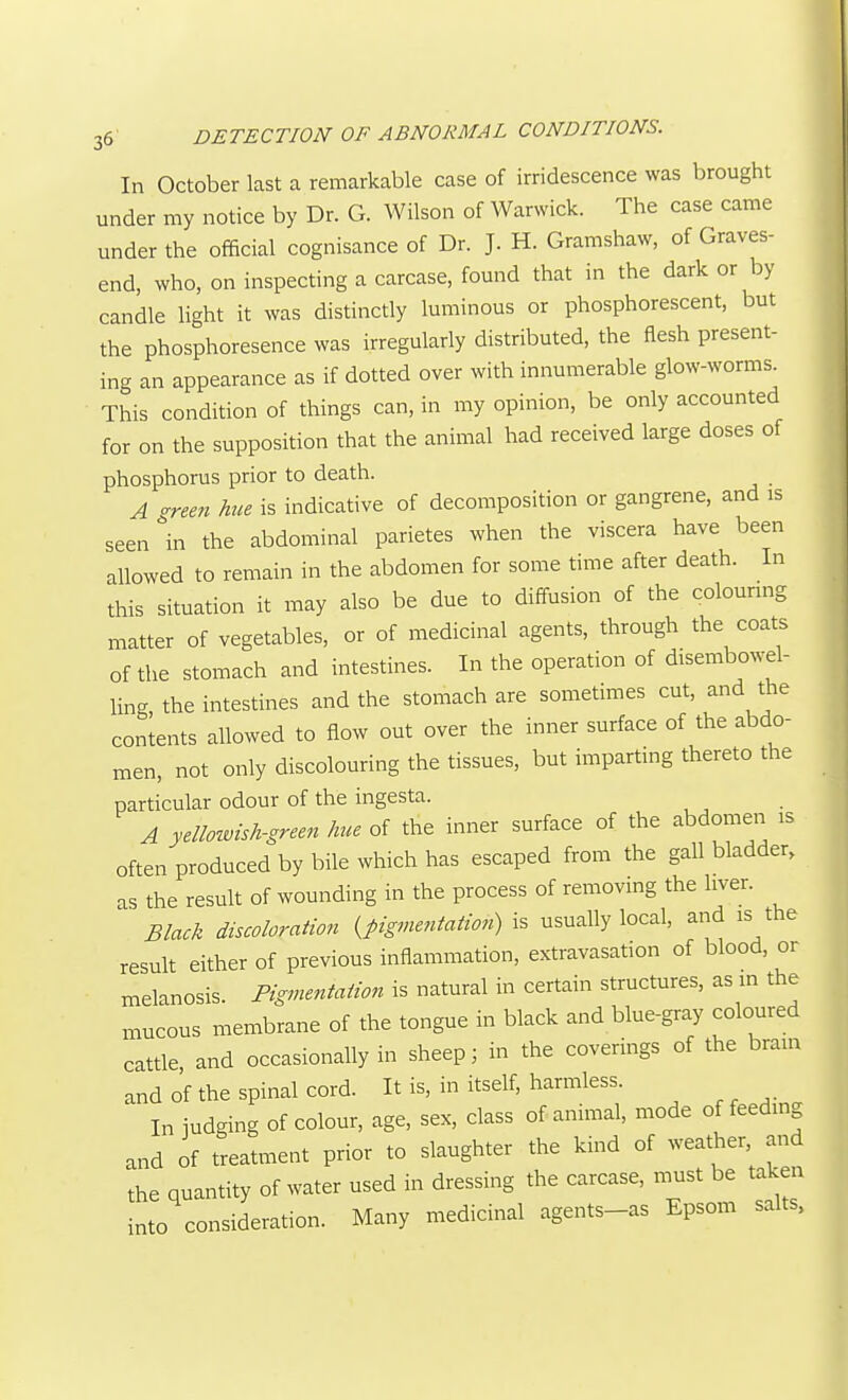 In October last a remarkable case of irridescence was brought under my notice by Dr. G. Wilson of Warwick. The case came under the official cognisance of Dr. J. H. Gramshaw, of Graves- end, who, on inspecting a carcase, found that in the dark or by candle light it was distinctly luminous or phosphorescent, but the phosphoresencewas irregularly distributed, the flesh present- ing an appearance as if dotted over with innumerable glow-worms. This condition of things can, in my opinion, be only accounted for on the supposition that the animal had received large doses of phosphorus prior to death. A -rem hue is indicative of decomposition or gangrene, and is seen''in the abdominal parietes when the viscera have been allowed to remain in the abdomen for some time after death. In this situation it may also be due to diffusion of the colouring matter of vegetables, or of medicinal agents, through the coats of the stomach and intestines. In the operation of disembowel- ling the intestines and the stomach are sometimes cut, and the contents allowed to flow out over the inner surface of the abdo- men, not only discolouring the tissues, but imparting thereto the particular odour of the ingesta. A yellozvish-green hue of the inner surface of the abdomen is often produced by bile which has escaped from the gall bladder, as the result of wounding in the process of removing the liver. Black discoloration {pigmentation) is usually local, and is the result either of previous inflammation, extravasation of blood, or melanosis Pigmentation is natural in certain structures, as in the i^ucous membrane of the tongue in black and blue-gray coloured cattle and occasionally in sheep; in the coverings of the brain and of the spinal cord. It is, in itself, harmless. In judging of colour, age, sex, class of animal, mode of feeding and of treatment prior to slaughter the kind of weather and the quantity of water used in dressing the carcase, n.ust be taken into consideration. Many medicinal agents-as Epsom salts.