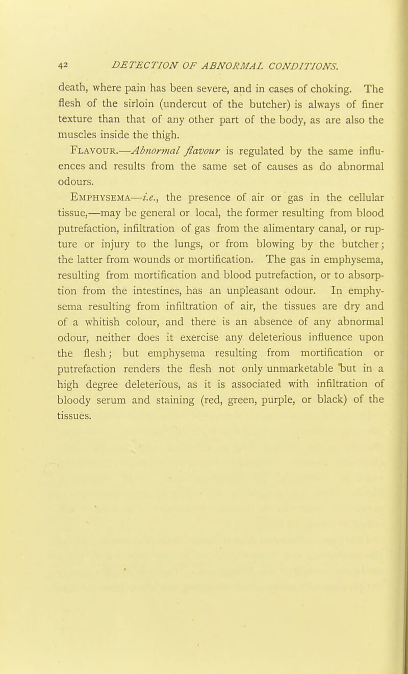 death, where pain has been severe, and in cases of choking. The flesh of the sirloin (undercut of the butcher) is always of finer texture than that of any other part of the body, as are also the muscles inside the thigh. Flavour.—Abnormal flavour is regulated by the same influ- ences and results from the same set of causes as do abnormal odours. Emphysema—i.e., the presence of air or gas in the cellular tissue,—may be general or local, the former resulting from blood putrefaction, infiltration of gas from the alimentary canal, or rup- ture or injury to the lungs, or from blowing by the butcher; the latter from wounds or mortification. The gas in emphysema, resulting from mortification and blood putrefaction, or to absorp- tion from the intestines, has an unpleasant odour. In emphy- sema resulting from infiltration of air, the tissues are dry and of a whitish colour, and there is an absence of any abnormal odour, neither does it exercise any deleterious influence upon the flesh; but emphysema resulting from mortification or putrefaction renders the flesh not only unmarketable Taut in a high degree deleterious, as it is associated with infiltration of bloody serum and staining (red, green, purple, or black) of the tissues.