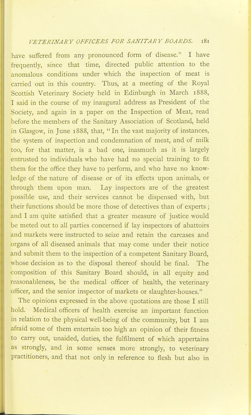have suffered from any pronounced form of disease. I have frequently, since that time, directed pubHc attention to the anomalous conditions under which the inspection of meat is carried out in this country. Thus, at a meeting of the Royal Scottish Veterinary Society held in Edinburgh in March 1888, I said in the course of my inaugural address as President of the Society, and again in a paper on the Inspection of Meat, read before the members of the Sanitary Association of Scotland, held in Glasgow, in June 1888, that, In the vast majority of instances, the system of inspection and condemnation of meat, and of milk too, for that matter, is a bad one, inasmuch as it is largely entrusted to individuals who have had no special training to fit them for the office they have to perform, and who have no know- ledge of the nature of disease or of its effects upon animals, or through them upon man. Lay inspectors are of the greatest possible use, and their services cannot be dispensed with, but their functions should be more those of detectives than of experts ; and I am quite satisfied that a greater measure of justice would be meted out to all parties concerned if lay inspectors of abattoirs and markets were instructed to seize and retain the carcases and organs of all diseased animals that may come under their notice and submit them to the inspection of a competent Sanitary Board, whose decision as to the disposal thereof should be final. The composition of this Sanitary Board should, in all equity and reasonableness, be the medical officer of health, the veterinary officer, and the senior inspector of markets or slaughter-houses. The opinions expressed in the above quotations are those I still hold. Medical officers of health exercise an important function in relation to the physical well-being of the community, but I am afraid some of them entertain too high an opinion of their fitness to carry out, unaided, duties, the fulfilment of which appertains as strongly, and in some senses more strongly, to veterinary practitioners, and that not only in reference to flesh but also in