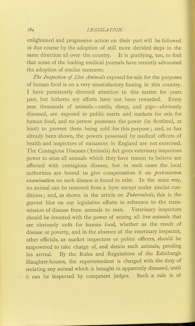 enlightened and progressive action on their part will be followed in due course by the adoption of still more decided steps in the same direction all over the country. It is gratifying, too, to find that some of the leading medical journals have recently advocated the adoption of similar measures. The Inspection of Live Animals exposed for sale for the purposes of human food is on a very unsatisfactory footing in this country. I have persistently directed attention to this matter for years past, but hitherto my efforts have not been rewarded. Every year thousands of animals—cattle, sheep, and pigs—obviously diseased, are exposed in public marts and markets for sale for human food, and no person possesses the power (in Scotland, at least) to prevent them being sold for this purpose; and, as has already been shown, the powers possessed by medical officers of health and inspectors of nuisances in England are not exercised. The Contagious Diseases (Animals) Act gives veterinary inspectors power to seize all animals which they have reason to beheve are affected with contagious disease, but in such cases the local authorities are bound to give compensation if on post-inoriem exa7nitiation no such disease is found to exist. In the same way, no animal can be removed from a byre except under similar con- ditions ; and, as shown in the article on Tuberculosis, this is the gravest blot on our legislative efforts in reference to the trans- mission of disease from animals to man. Veterinary inspectors should be invested with the power of seizing all live animals that are obviously unfit for human food, whether as the result of disease or poverty, and in the absence of the veterinary inspector, other officials, as market inspectors or police officers, should be empowered to take charge of, and detain such animals, pending his arrival. By the Rules and Regulations of the Edinburgh Slaughter-houses, the superintendent is charged with the duty of isolating any animal which is brought in apparently diseased, until it can be inspected by competent judges. Such a rule is of