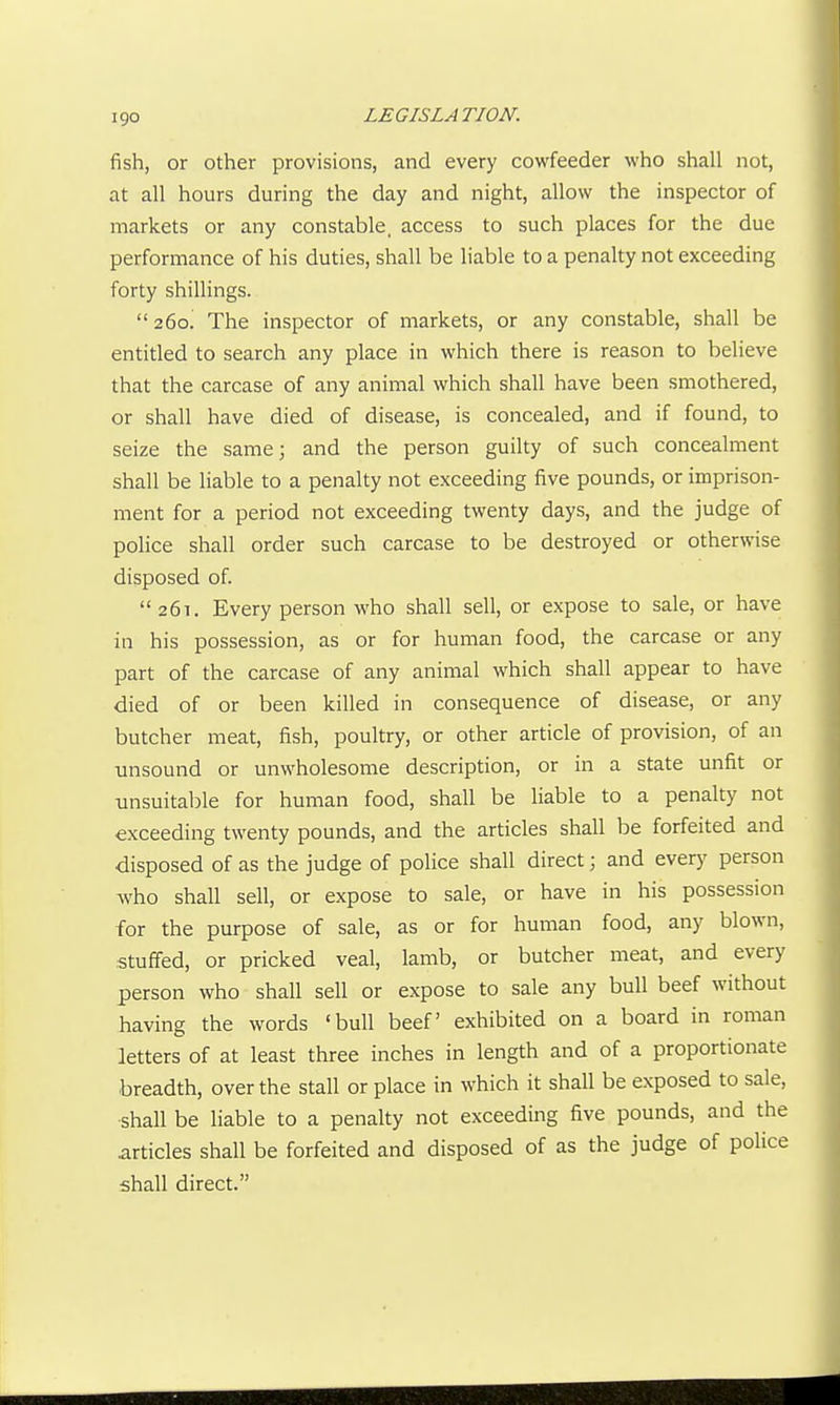 fish, or other provisions, and every cowfeeder who shall not, at all hours during the day and night, allow the inspector of markets or any constable, access to such places for the due performance of his duties, shall be liable to a penalty not exceeding forty shillings. 260. The inspector of markets, or any constable, shall be entitled to search any place in which there is reason to believe that the carcase of any animal which shall have been smothered, or shall have died of disease, is concealed, and if found, to seize the same; and the person guilty of such concealment shall be liable to a penalty not exceeding five pounds, or imprison- ment for a period not exceeding twenty days, and the judge of police shall order such carcase to be destroyed or otherwise disposed of 261. Every person who shall sell, or expose to sale, or have in his possession, as or for human food, the carcase or any part of the carcase of any animal which shall appear to have died of or been killed in consequence of disease, or any butcher meat, fish, poultry, or other article of provision, of an unsound or unwholesome description, or in a state unfit or unsuitable for human food, shall be liable to a penalty not exceeding twenty pounds, and the articles shall be forfeited and disposed of as the judge of police shall direct; and every person who shall sell, or expose to sale, or have in his possession for the purpose of sale, as or for human food, any blown, stuffed, or pricked veal, lamb, or butcher meat, and every person who shall sell or expose to sale any bull beef without having the words 'bull beef exhibited on a board in roman letters of at least three inches in length and of a proportionate breadth, over the stall or place in which it shall be exposed to sale, shall be liable to a penalty not exceeding five pounds, and the articles shall be forfeited and disposed of as the judge of police shall direct.