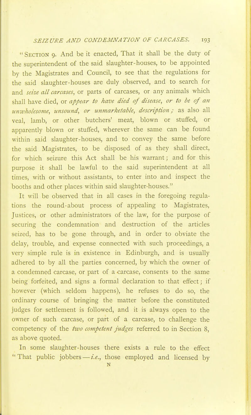  Section 9. And be it enacted, That it shall be the duty of the superintendent of the said slaughter-houses, to be appointed by the Magistrates and Council, to see that the regulations for the said slaughter-houses are duly observed, and to search for and seize all carcases, or parts of carcases, or any animals which shall have died, or appear to have died of disease, or to be of an iinivkoiesojiie, imsoimd, or unmarketable, description; as also all veal, lamb, or other butchers' meat, blown or stuffed, or apparently blown or stuffed, wherever the same can be found within said slaughter-houses, and to convey the same before the said Magistrates, to be disposed of as they shall direct, for which seizure this Act shall be his warrant; and for this purpose it shall be lawful to the said superintendent at all times, with or without assistants, to enter into and inspect the booths and other places within said slaughter-houses. It will be observed that in all cases in the foregoing regula- tions the round-about process of appealing to Magistrates, Justices, or other administrators of the law, for the purpose of securing the condemnation and destruction of the articles seized, has to be gone through, and in order to obviate the delay, trouble, and expense connected with such proceedings, a very simple rule is in existence in Edinburgh, and is usually adhered to by all the parties concerned, by which the owner of a condemned carcase, or part of a carcase, consents to the same being forfeited, and signs a formal declaration to that effect; if however (which seldom happens), he refuses to do so, the ordinary course of bringing the matter before the constituted judges for settlement is followed, and it is always open to the owner of such carcase, or part of a carcase, to challenge the competency of the two competent judges referred to in Section 8, as above quoted. In some slaughter-houses there exists a rule to the effect That pubhc jobbers — i.e., those employed and licensed by N