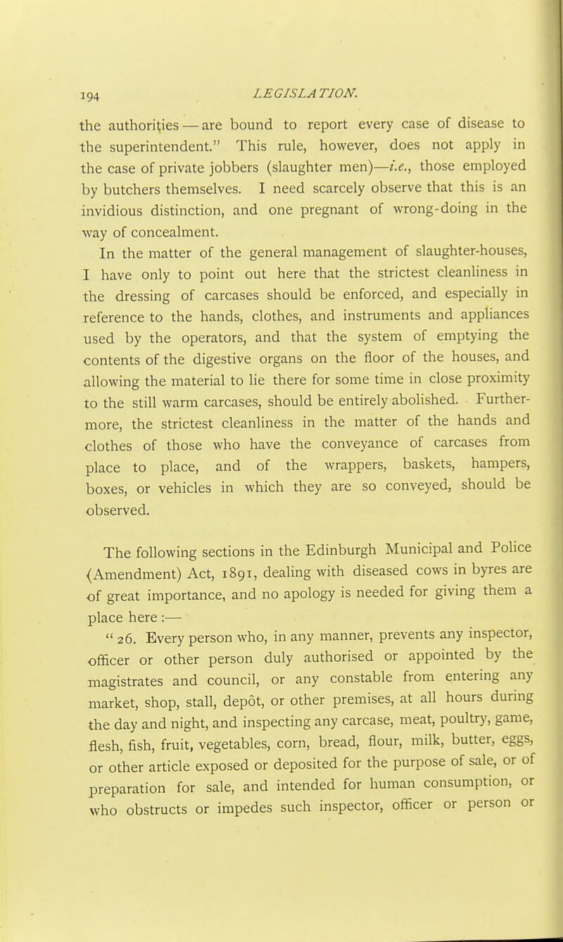 the authorities — are bound to report every case of disease to the superintendent. This rule, however, does not apply in the case of private jobbers (slaughter men)—i.e., those employed by butchers themselves. I need scarcely observe that this is an invidious distinction, and one pregnant of wrong-doing in the ■way of concealment. In the matter of the general management of slaughter-houses, I have only to point out here that the strictest cleanliness in the dressing of carcases should be enforced, and especially in reference to the hands, clothes, and instruments and apphances used by the operators, and that the system of emptying the contents of the digestive organs on the floor of the houses, and allowing the material to lie there for some time in close proximity to the still warm carcases, should be entirely abolished. Further- more, the strictest cleanliness in the matter of the hands and clothes of those who have the conveyance of carcases from place to place, and of the wrappers, baskets, hampers, boxes, or vehicles in which they are so conveyed, should be observed. The following sections in the Edinburgh Municipal and Police (Amendment) Act, 1891, dealing with diseased cows in byres are of great importance, and no apology is needed for giving them a place here :—  26. Every person who, in any manner, prevents any inspector, officer or other person duly authorised or appointed by the magistrates and council, or any constable from entering any market, shop, stall, depot, or other premises, at all hours during the day and night, and inspecting any carcase, meat, poultry, game, flesh, fish, fruit, vegetables, corn, bread, flour, milk, butter, eggs, or other article exposed or deposited for the purpose of sale, or of preparation for sale, and intended for human consumption, or who obstructs or impedes such inspector, officer or person or