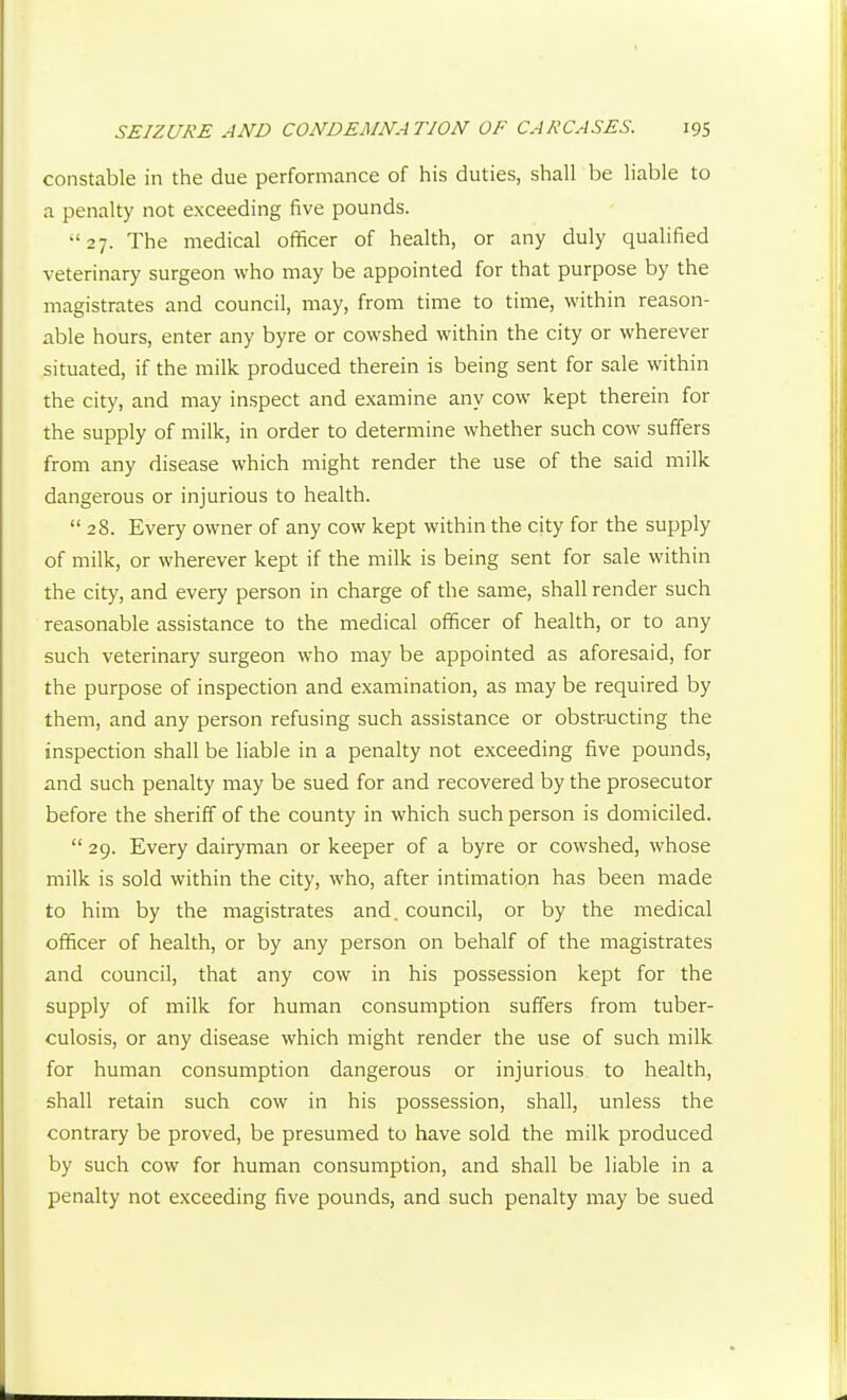constable in the due performance of his duties, shall be liable to a penalty not exceeding five pounds. 27. The medical officer of health, or any duly qualified veterinary surgeon who may be appointed for that purpose by the magistrates and council, may, from time to time, within reason- able hours, enter any byre or cowshed within the city or wherever situated, if the milk produced therein is being sent for sale within the city, and may inspect and examine any cow kept therein for the supply of milk, in order to determine whether such cow suffers from any disease which might render the use of the said milk dangerous or injurious to health.  28. Every owner of any cow kept within the city for the supply of milk, or wherever kept if the milk is being sent for sale within the city, and every person in charge of the same, shall render such reasonable assistance to the medical officer of health, or to any such veterinary surgeon who may be appointed as aforesaid, for the purpose of inspection and examination, as may be required by them, and any person refusing such assistance or obstructing the inspection shall be Hable in a penalty not exceeding five pounds, and such penalty may be sued for and recovered by the prosecutor before the sheriff of the county in which such person is domiciled.  29. Every dairyman or keeper of a byre or cowshed, whose milk is sold within the city, who, after intimation has been made to him by the magistrates and. council, or by the medical officer of health, or by any person on behalf of the magistrates and council, that any cow in his possession kept for the supply of milk for human consumption suffers from tuber- culosis, or any disease which might render the use of such milk for human consumption dangerous or injurious to health, shall retain such cow in his possession, shall, unless the contrary be proved, be presumed to have sold the milk produced by such cow for human consumption, and shall be liable in a penalty not exceeding five pounds, and such penalty may be sued