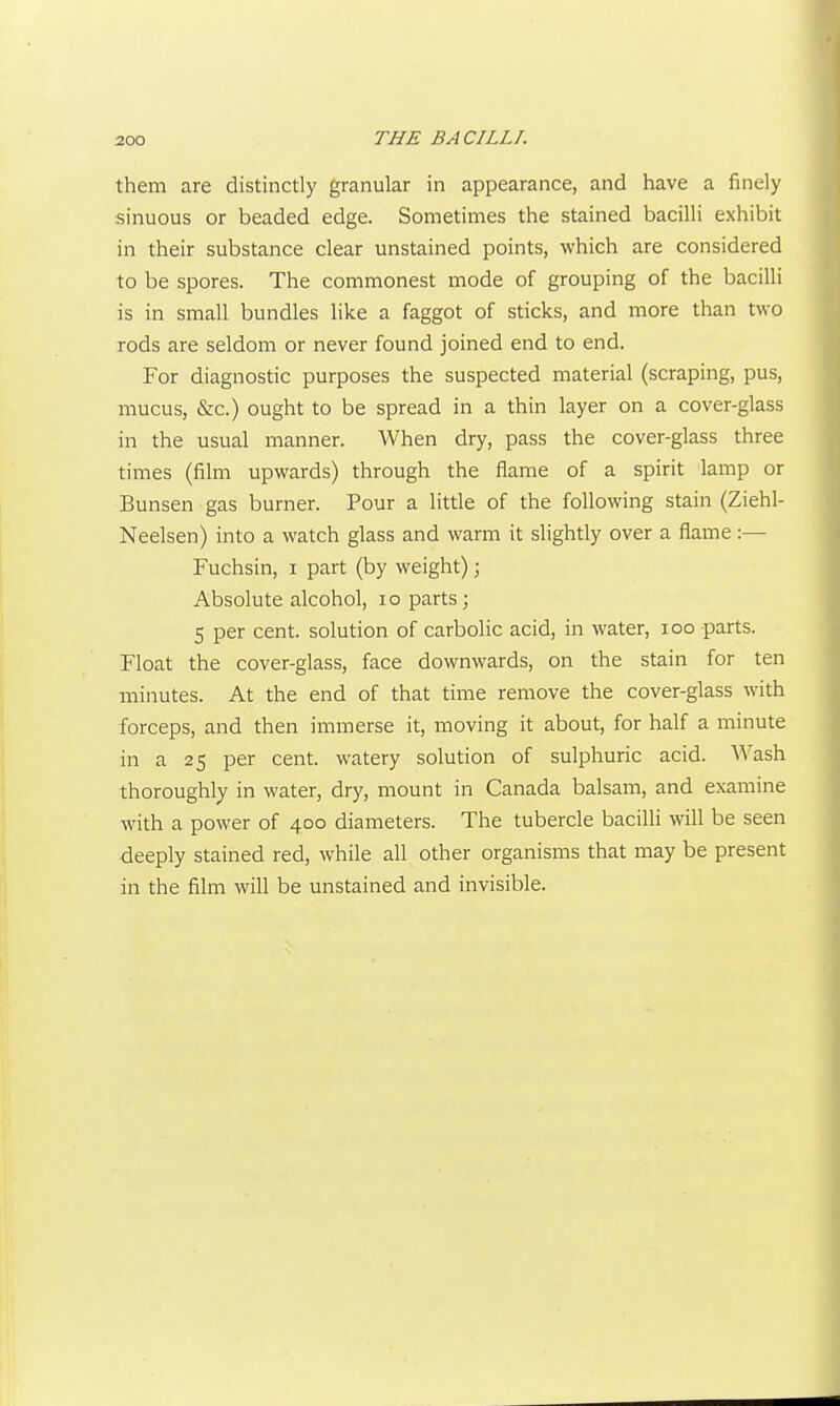them are distinctly granular in appearance, and have a finely sinuous or beaded edge. Sometimes the stained bacilli exhibit in their substance clear unstained points, which are considered to be spores. The commonest mode of grouping of the bacilli is in small bundles like a faggot of sticks, and more than two rods are seldom or never found joined end to end. For diagnostic purposes the suspected material (scraping, pus, mucus, &c.) ought to be spread in a thin layer on a cover-glass in the usual manner. When dry, pass the cover-glass three times (film upwards) through the flame of a spirit lamp or Bunsen gas burner. Pour a little of the following stain (Ziehl- Neelsen) into a watch glass and warm it slightly over a flame:— Fuchsin, i part (by weight); Absolute alcohol, lo parts; 5 per cent, solution of carbolic acid, in water, loo parts. Float the cover-glass, face downwards, on the stain for ten minutes. At the end of that time remove the cover-glass with forceps, and then immerse it, moving it about, for half a minute in a 25 per cent, watery solution of sulphuric acid. Wash thoroughly in water, dry, mount in Canada balsam, and examine with a power of 400 diameters. The tubercle baciUi will be seen deeply stained red, while all other organisms that may be present in the film will be unstained and invisible.