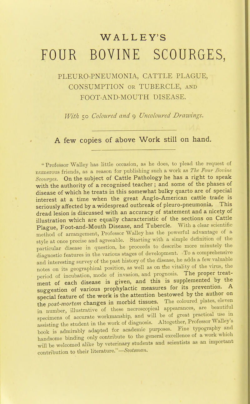 WALLEY'S FOUR BOVINE SCOURGES, PLEURO-PNEUMONIA, CATTLE PLAGUE, CONSUMPTION OR TUBERCLE, and FOOT-AND-MOUTH DISEASE. Wiih 50 Coloured and 9 Uncoloured Drawings. A few copies of above Work still on hand.  Professor Walley has little occasion, as he does, to plead the request of numerous friends, as a reason for publishing such a work as The Four Bovine Scourges. On the subject of Cattle Pathology he has a right to speak with the authority of a recognised teacher ; and some of the phases of disease of which he treats in this somewhat bulky quarto are of special interest at a time when the great Anglo-American cattle trade is seriously affected by a widespread outbreak of pleuro-pneumonia. This dread lesion is discussed with an accuracy of statement and a nicety of illustration which are equally characteristic of the sections on Cattle Plague, Foot-and-Mouth Disease, and Tubercle. With g, clear scientific method 'of arrangement. Professor Walley has the powerful advantage of a style at once precise and agreeable. Starting with a simple definition of the particular disease in question, he proceeds to describe more minutely the diagnostic features in the various stages of development. To a comprehensive and interesting survey of the past history of the disease, he adds a few valuable notes on its geographical position, as well as on the vitahty of the virus, the period of incubation, mode of invasion, and prognosis. The proper treat- ment of each disease is given, and this is supplemented by the suggestion of various prophylactic measures for its prevention. A special feature of the work is the attention bestowed by the author on the post-mortem changes in morbid tissues. The coloured plates, eleven in number, illustrative of these necroscopical appearances, are beautitul specimens of accurate workmanship, and will be of great practical use m assisting the student in the work of diagnosis. Altogether, Professor WaUey s book is admirably adapted for academic purposes. Pine typography and handsome binding only contribute to the general excellence of a work which will be welcomed alike by veterinary students and scientists as an unportant contribution to their literature.—Scotsman.