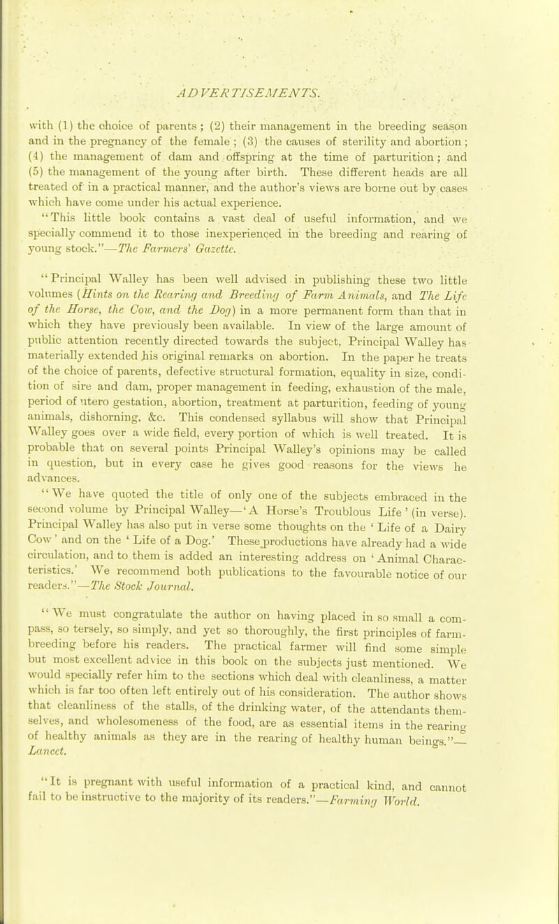 AD VEliTISEMENTS. \\\t\\ (1) the choice of parents ; (2) their management in the breeding season and in the pregnancy of the female ; (3) the causes of sterility and abortion; (4) tlie management of dam and..offspring at the time of partm'ition; and (5) the management of the young after birth. These different heads are all treated of in a practical manner, and the author's views are borne out by. oases which have come under his actual experience. This little book contains a vast deal of useful information, and we specially commend it to those inexperienced in the breeding and rearing of j'oung stock.—The Farmers' Gazette. Principal Walley has been well advised.in publishing these two little volumes [Hints on the Rearing and Breedinr) of Farm Animals, and The Life of the Horse, the Cow, and the Dor/) in a more permanent form than that in which they have previously been available. In view of the large amount of public attention recently directed towards the subject, Principal Walley has materially extended Jiis original remarks on abortion. In the paper he treats of the choice of parents, defective structural formation, equality iu size, condi- tion of sire and dam, proper management in feeding, exhaustion of the male, period of utero gestation, abortion, treatment at parturition, feeding of young animals, dishorning, &c. This condensed syllabus will show that Principal Walley goes over a wide field, every portion of which is well treated. It is probable that on several points Principal Walley's opinions may be called in question, but in every case he gives good reasons for the views he advances. We have quoted the title of only one of the subjects embraced iu the second volume by Principal Walley—'A Horse's Troublous Life ' (in verse). Principal Walley has also put in verse some thoughts on the ' Life of a Dairy Cow ' and on the ' Life of a Dog.' Thesejroductions have already had a wide circulation, and to them is added an interesting address on ' Animal Charac- teristics.' We recommend both publications to the favourable notice of our reader:!.—The Stock Journal.  We must congratulate the author on having placed in so small a com- pass, so tersely, so simply, and yet so thoroughly, the first principles of farm- breeding before his readers. The practical farmer will find some simple but most exceUent advice in this book on the subjects just mentioned. We would specially refer him to the sections which deal with cleanliness, a matter which is far too often left entirely out of his consideration. The author shows that cleanliness of the stalls, of the drinking water, of the attendants them- selves, and wholesomeness of the food, are as essential items in the rearincr of healthy animals as they are in the rearing of healthy human beings.— Lancet. It is pregnant with useful information of a practical kind, and cannot fail to be instructive to the majority of its readers.—/«?7rti?ir/ World.