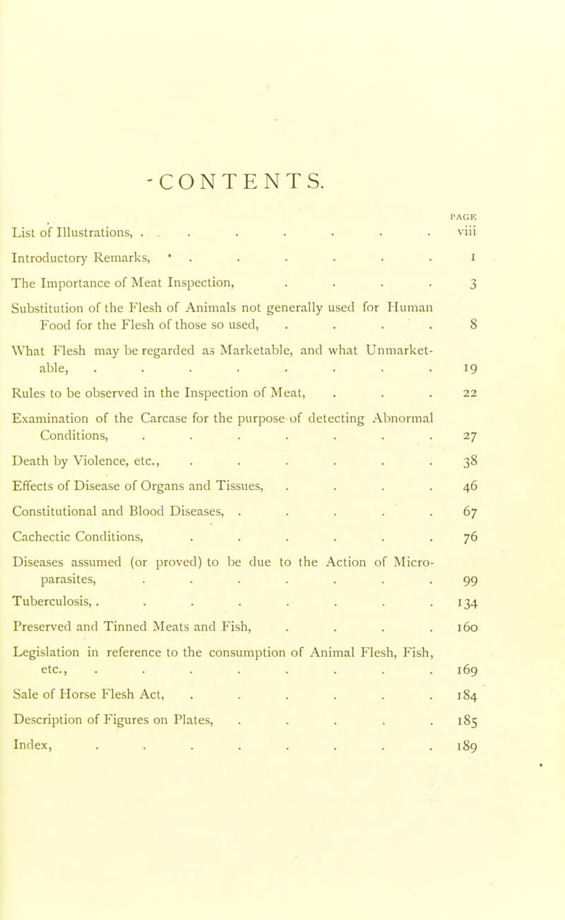 -CONTENTS. PAGE List of Illustrations, ... . . . . . viii Introductory Remarks, • . . . . I The Importance of Meat Inspection, .... 3 Substitution of the Flesh of Animals not generally used for Human Food for the Flesh of those so used, .... 8 What Flesh may be regarded as Marketable, and what Unmarket- able, ........ 19 Rules to be observed in the Inspection of Meat, . . .22 Examination of the Carcase for the purpose of detecting Abnormal Conditions, . . . . . .27 Death by Violence, etc., ...... 38 Effects of Disease of Organs and Tissues, . . . .46 Constitutional and Blood Diseases, . . . . .67 Cachectic Conditions, ...... 76 Diseases assumed (or proved) to be due to the Action of Micro- parasites, ....... 99 Tuberculosis, . . . . . . . .134 Preserved and Tinned Meats and Fish, . . . .160 Legislation in reference to the consumption of Animal Flesh, Fish, etc., ........ 169 Sale of Horse Flesh Act, . . . . . .184 Description of Figures on Plates, ..... 185 Index, ........ 189