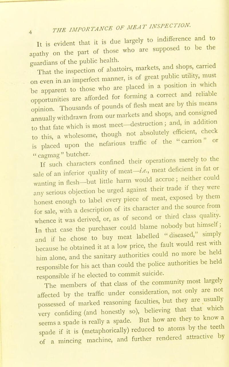 It is evident that it is due largely to indifference and to apathy on the part of those who are supposed to be the guardians of the public health. That the inspection of abattoirs, markets, and shops, earned on even in an imperfect manner, is of great public utility, must be apparent to those who are placed in a position in which opportunities are afforded for forming a correct and reliable opinion. Thousands of pounds of flesh meat are by tins means annually withdrawn from our markets and shops, and consigned to that fate which is most meet-destruction; and, m addit.on to this, a wholesome, though not absolutely efficient, check is placed upon the nefarious traffic of the carrion or  cagmag  butcher. If such characters confined their operations merely to the sale of an inferior quality of meat-/.,., meat deficient in fat or wanting in flesh-but little harm would accrue; neither could any serious objection be urged against their trade if they were honest enough to label every piece of meat, exposed by them for sale, with a description of its character and the source from whence it was derived, or, as of second or third class quality. In that case the purchaser could blame nobody but himself; and if he chose to buy meat labelled diseased, simply because he obtained it at a low price, the fault would rest with him alone, and the sanitary authorities could no more be held responsible for his act than could the police authorities be held responsible if he elected to commit suicide. The members of that class of the community most largely affected by the traffic under consideration, not only are not possessed of marked reasoning faculties, but they are usually very confiding (and honestly so), believing that that winch seems a spade is really a spade. But how are they to know a spade if it is (metaphorically) reduced to atoms by the teeth of a mincing machine, and further rendered attractive by