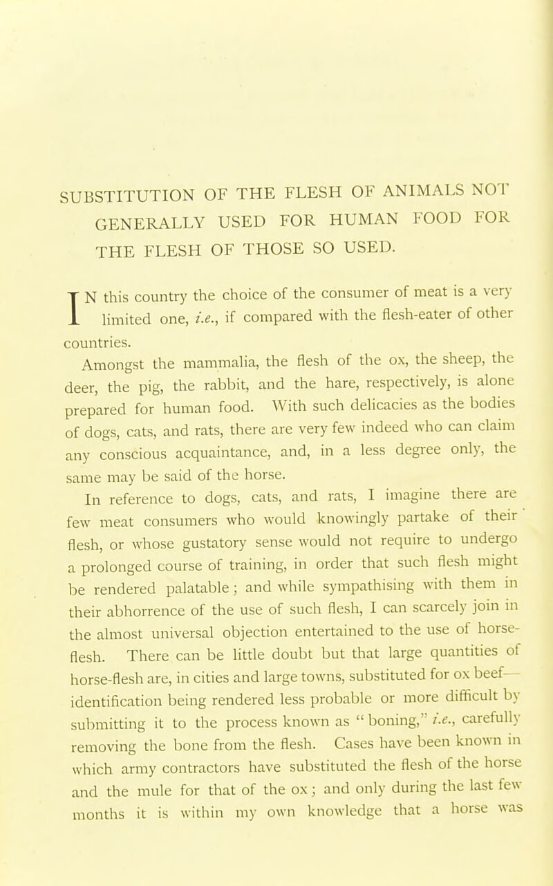 SUBSTITUTION OF THE FLESH OF ANIMALS NOT GENERALLY USED FOR HUMAN FOOD FOR THE FLESH OF THOSE SO USED. IN this country the choice of the consumer of meat is a very limited one, i.e., if compared with the flesh-eater of other countries. Amongst the mammalia, the flesh of the ox, the sheep, the deer, the pig, the rabbit, and the hare, respectively, is alone prepared for human food. With such delicacies as the bodies of dogs, cats, and rats, there are very few indeed who can claim any conscious acquaintance, and, in a less degree only, the same may be said of the horse. In reference to dogs, cats, and rats, I imagine there are few meat consumers who would knowingly partake of their flesh, or whose gustatory sense would not require to undergo a prolonged course of training, in order that such flesh might be rendered palatable; and while sympathising with them in their abhorrence of the use of such flesh, I can scarcely join in the almost universal objection entertained to the use of horse- flesh. There can be little doubt but that large quantities of horse-flesh are, in cities and large towns, substituted for ox beef- identification being rendered less probable or more difficult by submitting it to the process known as  boning, i.e., carefully removing the bone from the flesh. Cases have been known in which army contractors have substituted the flesh of the horse and the mule for that of the ox ; and only during the last few months it is within my own knowledge that a horse was