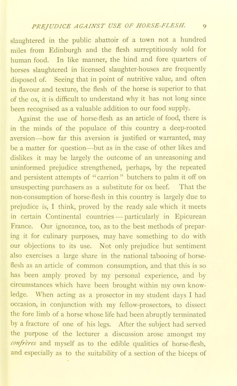 slaughtered in the public abattoir of a town not a hundred miles from Edinburgh and the flesh surreptitiously sold for human food. In like manner, the hind and fore quarters of horses slaughtered in licensed slaughter-houses are frequently disposed of. Seeing that in point of nutritive value, and often in flavour and texture, the flesh of the horse is superior to that of the ox, it is difficult to understand why it has not long since been recognised as a valuable addition to our food supply. Against the use of horse-flesh as an article of food, there is in the minds of the populace of this country a deep-rooted aversion—how far this aversion is justified or warranted, may be a matter for question—but as in the case of other likes and dislikes it may be largely the outcome of an unreasoning and uninformed prejudice strengthened, perhaps, by the repeated and persistent attempts of carrion butchers to palm it off on unsuspecting purchasers as a substitute for ox beef. That the non-consumption of horse-flesh in this country is largely due to prejudice is, I think, proved by the ready sale which it meets in certain Continental countries — particularly in Epicurean France. Our ignorance, too, as to the best methods of prepar- ing it for culinary purposes, may have something to do with our objections to its use. Not only prejudice but sentiment also exercises a large share in the national tabooing of horse- flesh as an article of common consumption, and that this is so has been amply proved by my personal experience, and by circumstances which have been brought within my own know- ledge. When acting as a prosector in my student days I had occasion, in conjunction with my fellow-prosectors, to dissect the fore limb of a horse whose life had been abruptly terminated by a fracture of one of his legs. After the subject had served the purpose of the lecturer a discussion arose amongst my confreres and myself as to the edible qualities of horse-flesh, and especially as to the suitability of a section of the biceps of