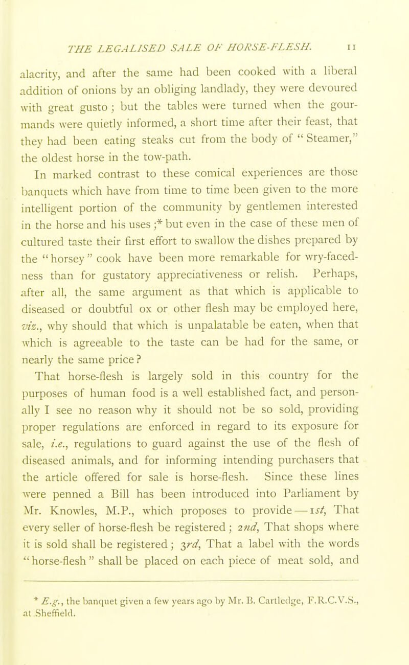 alacrity, and after the same had been cooked with a liberal addition of onions by an obliging landlady, they were devoured with great gusto ; but the tables were turned when the gour- mands were quietly informed, a short time after their feast, that they had been eating steaks cut from the body of  Steamer, the oldest horse in the tow-path. In marked contrast to these comical experiences are those banquets which have from time to time been given to the more intelligent portion of the community by gentlemen interested in the horse and his uses ;* but even in the case of these men of cultured taste their first effort to swallow the dishes prepared by the horsey cook have been more remarkable for wry-faced- ness than for gustatory appreciativeness or relish. Perhaps, after all, the same argument as that which is applicable to diseased or doubtful ox or other flesh may be employed here, viz.> why should that which is unpalatable be eaten, when that which is agreeable to the taste can be had for the same, or nearly the same price ? That horse-flesh is largely sold in this country for the purposes of human food is a well established fact, and person- ally I see no reason why it should not be so sold, providing proper regulations are enforced in regard to its exposure for sale, i.e., regulations to guard against the use of the flesh of diseased animals, and for informing intending purchasers that the article offered for sale is horse-flesh. Since these lines were penned a Bill has been introduced into Parliament by Mr. Knowles, M.P., which proposes to provide — ist, That every seller of horse-flesh be registered; 2nd, That shops where it is sold shall be registered; $rd, That a label with the words horse-flesh shall be placed on each piece of meat sold, and * E.g., the banquet given a few years ago by Mr. B. Cartledge, F.R.C.V.S., at Sheffield.