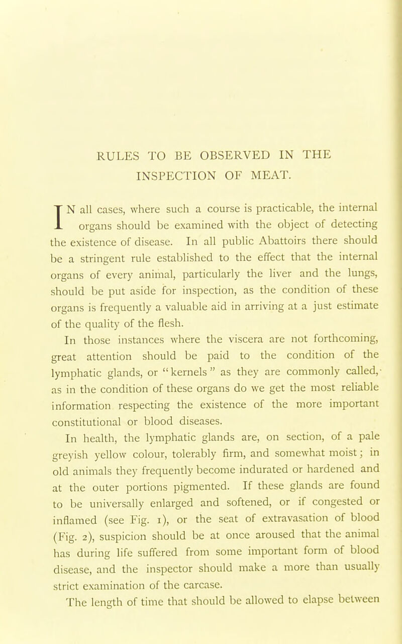 INSPECTION OF MEAT. IN all cases, where such a course is practicable, the internal organs should be examined with the object of detecting the existence of disease. In all public Abattoirs there should be a stringent rule established to the effect that the internal organs of every animal, particularly the liver and the lungs, should be put aside for inspection, as the condition of these organs is frequently a valuable aid in arriving at a just estimate of the quality of the flesh. In those instances where the viscera are not forthcoming, great attention should be paid to the condition of the lymphatic glands, or kernels as they are commonly called,' as in the condition of these organs do we get the most reliable information respecting the existence of the more important constitutional or blood diseases. In health, the lymphatic glands are, on section, of a pale greyish yellow colour, tolerably firm, and somewhat moist; in old animals they frequently become indurated or hardened and at the outer portions pigmented. If these glands are found to be universally enlarged and softened, or if congested or inflamed (see Fig. i), or the seat of extravasation of blood (Fig. 2), suspicion should be at once aroused that the animal has during life suffered from some important form of blood disease, and the inspector should make a more than usually strict examination of the carcase. The length of time that should be allowed to elapse between