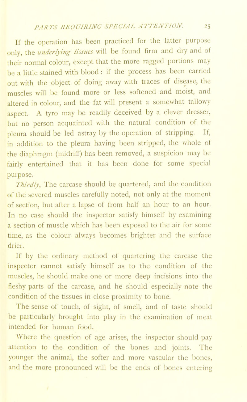 If the operation has been practiced for the latter purpose only, the underlying tissues will be found firm and dry and of their normal colour, except that the more ragged portions may be a little stained with blood : if the process has been carried out with the object of doing away with traces of disease, the muscles will be found more or less softened and moist, and altered in colour, and the fat will present a somewhat tallowy aspect. A tyro may be readily deceived by a clever dresser, but no person acquainted with the natural condition of the pleura should be led astray by the operation of stripping. If, in addition to the pleura having been stripped, the whole of the diaphragm (midriff) has been removed, a suspicion may be fairly entertained that it has been done for some special purpose. Thirdly, The carcase should be quartered, and the condition of the severed muscles carefully noted, not only at the moment of section, but after a lapse of from half an hour to an hour. In no case should the inspector satisfy himself by examining a section of muscle which has been exposed to the air for some time, as the colour always becomes brighter and the surface drier. If by the ordinary method of quartering the carcase the inspector cannot satisfy himself as to the condition of the muscles, he should make one or more deep incisions into the fleshy parts of the carcase, and he should especially note the condition of the tissues in close proximity to bone. The sense of touch, of sight, of smell, and of taste should be particularly brought into play in the examination of meat intended for human food. Where the question of age arises, the inspector should pay attention to the condition of the bones and joints. The younger the animal, the softer and more vascular the bones, and the more pronounced will be the ends of bones entering