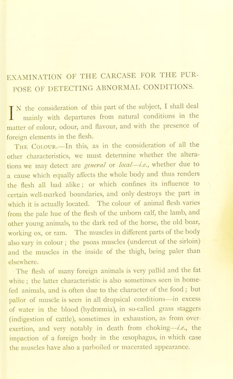 EXAMINATION OF THE CARCASE FOR THE PUR- POSE OF DETECTING ABNORMAL CONDITIONS. IN the consideration of this part of the subject, I shall deal mainly with departures from natural conditions in the matter of colour, odour, and flavour, and with the presence of foreign elements in the flesh. The Colour.—In this, as in the consideration of all the other characteristics, we must determine whether the altera- tions we may detect are general or local—i.e., whether due to a cause which equally affects the whole body and thus renders the flesh all bad alike ; or which confines its influence to certain well-marked boundaries, and only destroys the part in which it is actually located. The colour of animal flesh varies from the pale hue of the flesh of the unborn calf, the lamb, and other young animals, to the dark red of the horse, the old boar, working ox, or ram. The muscles in different parts of the body also vary in colour; the psoas muscles (undercut of the sirloin) and the muscles in the inside of the thigh, being paler than elsewhere. The flesh of many foreign animals is very pallid and the fat white ; the latter characteristic is also sometimes seen in home- fed animals, and is often due to the character of the food; but pallor of muscle is seen in all dropsical conditions—in excess of water in the blood (hydremia), in so-called grass staggers (indigestion of cattle), sometimes in exhaustion, as from over- exertion, and very notably in death from choking—i.e., the impaction of a foreign body in the oesophagus, in which case the muscles have also a parboiled or macerated appearance.