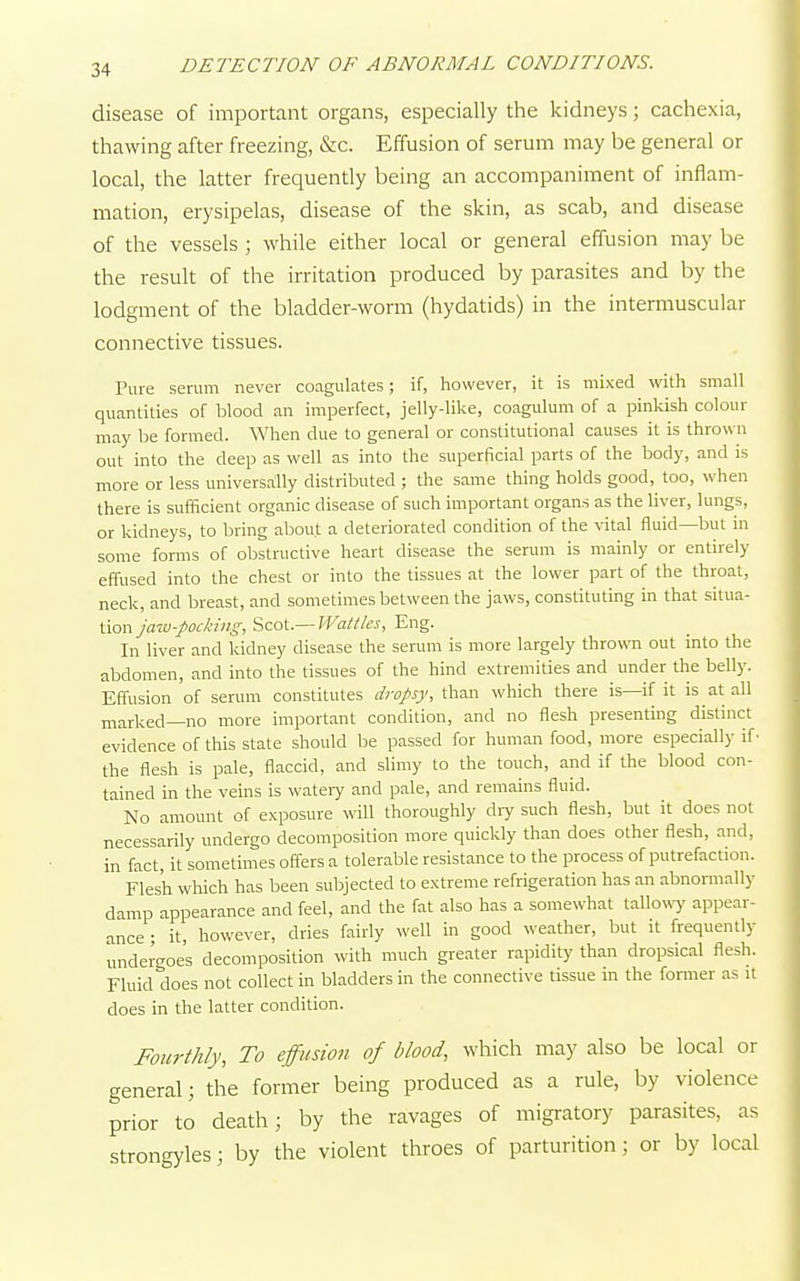 disease of important organs, especially the kidneys; cachexia, thawing after freezing, &c. Effusion of serum may be general or local, the latter frequently being an accompaniment of inflam- mation, erysipelas, disease of the skin, as scab, and disease of the vessels ; while either local or general effusion may be the result of the irritation produced by parasites and by the lodgment of the bladder-worm (hydatids) in the intermuscular connective tissues. Pure serum never coagulates; if, however, it is mixed with small quantities of blood an imperfect, jelly-like, coagulum of a pinkish colour may be formed. When due to general or constitutional causes it is thrown out into the deep as well as into the superficial parts of the body, and is more or less universally distributed ; the same thing holds good, too, when there is sufficient organic disease of such important organs as the liver, lungs, or kidneys, to bring about a deteriorated condition of the vital fluid—but in some forms of obstructive heart disease the serum is mainly or entirely effused into the chest or into the tissues at the lower part of the throat, neck, and breast, and sometimes between the jaws, constituting in that situa- tion jaw-pocking, Scot.— Wattles, Eng. In liver and kidney disease the serum is more largely thrown out into the abdomen, and into the tissues of the hind extremities and under the belly. Effusion of serum constitutes dropsy, than which there is—if it is at all marked—no more important condition, and no flesh presenting distinct evidence of this state should be passed for human food, more especially if' the flesh is pale, flaccid, and slimy to the touch, and if the blood con- tained in the veins is watery and pale, and remains fluid. No amount of exposure will thoroughly diy such flesh, but it does not necessarily undergo decomposition more quickly than does other flesh, and, in fact, it sometimes offers a tolerable resistance to the process of putrefaction. Flesh which has been subjected to extreme refrigeration has an abnormally damp appearance and feel, and the fat also has a somewhat tallowy appear- ance • it, however, dries fairly well in good weather, but it frequently undergoes decomposition with much greater rapidity than dropsical flesh. Fluid does not collect in bladders in the connective tissue in the former as it does in the latter condition. Fourthly, To effusion of blood, which may also be local or general; the former being produced as a rule, by violence prior to death; by the ravages of migratory parasites, as strongyles; by the violent throes of parturition; or by local