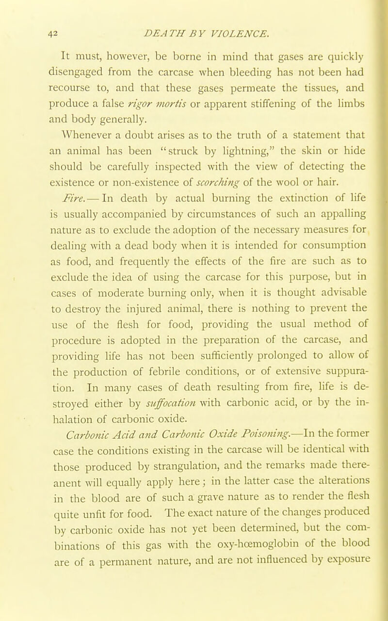 It must, however, be borne in mind that gases are quickly disengaged from the carcase when bleeding has not been had recourse to, and that these gases permeate the tissues, and produce a false rigor mortis or apparent stiffening of the limbs and body generally. Whenever a doubt arises as to the truth of a statement that an animal has been struck by lightning, the skin or hide should be carefully inspected with the view of detecting the existence or non-existence of scorching of the wool or hair. Fire.— In death by actual burning the extinction of life is usually accompanied by circumstances of such an appalling nature as to exclude the adoption of the necessary measures for dealing with a dead body when it is intended for consumption as food, and frequently the effects of the fire are such as to exclude the idea of using the carcase for this purpose, but in cases of moderate burning only, when it is thought advisable to destroy the injured animal, there is nothing to prevent the use of the flesh for food, providing the usual method of procedure is adopted in the preparation of the carcase, and providing life has not been sufficiently prolonged to allow of the production of febrile conditions, or of extensive suppura- tion. In many cases of death resulting from fire, life is de- stroyed either by suffocation with carbonic acid, or by the in- halation of carbonic oxide. Carbonic Acid and Carbonic Oxide Poisoning.—In the former case the conditions existing in the carcase will be identical with those produced by strangulation, and the remarks made there- anent will equally apply here; in the latter case the alterations in the blood are of such a grave nature as to render the flesh quite unfit for food. The exact nature of the changes produced by carbonic oxide has not yet been determined, but the com- binations of this gas with the oxy-hcemoglobin of the blood are of a permanent nature, and are not influenced by exposure