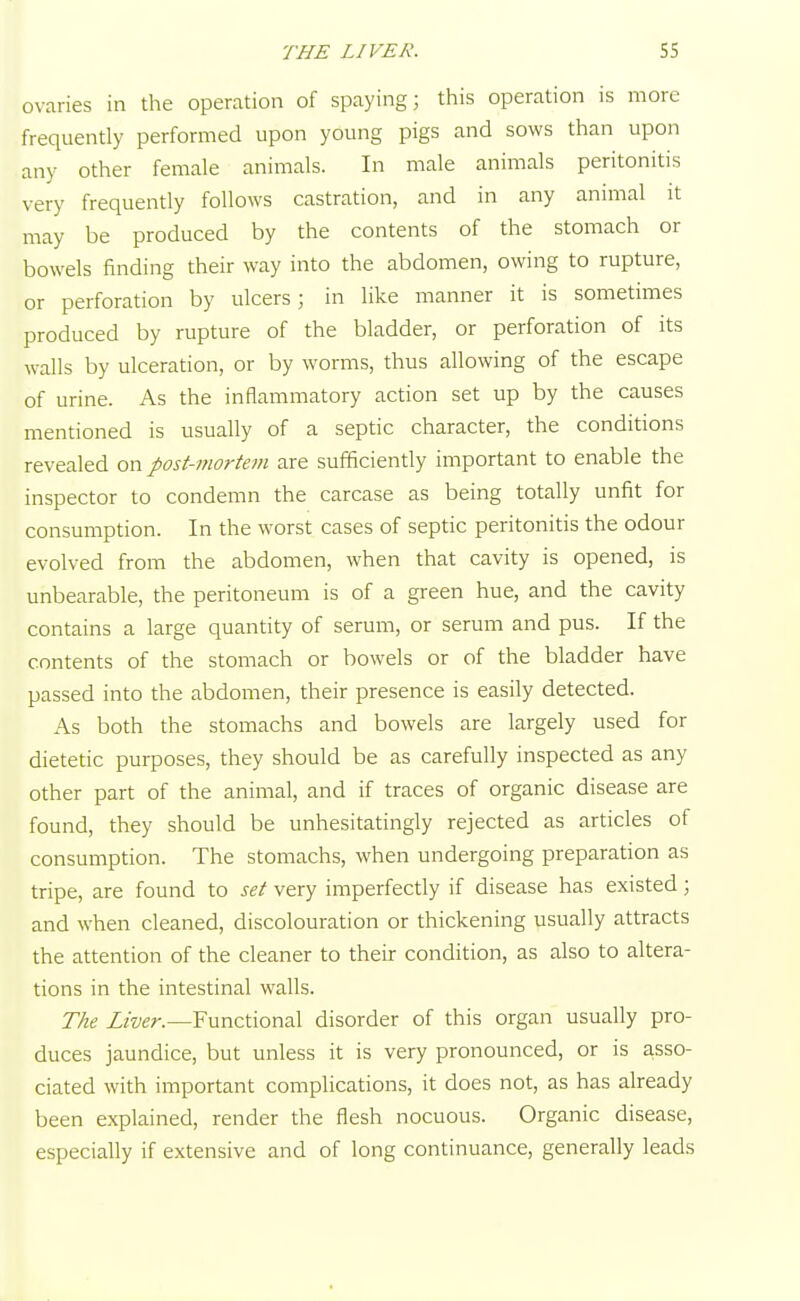 ovaries in the operation of spaying; this operation is more frequently performed upon young pigs and sows than upon any other female animals. In male animals peritonitis very frequently follows castration, and in any animal it may be produced by the contents of the stomach or bowels finding their way into the abdomen, owing to rupture, or perforation by ulcers; in like manner it is sometimes produced by rupture of the bladder, or perforation of its walls by ulceration, or by worms, thus allowing of the escape of urine. As the inflammatory action set up by the causes mentioned is usually of a septic character, the conditions revealed on post-mortem are sufficiently important to enable the inspector to condemn the carcase as being totally unfit for consumption. In the worst cases of septic peritonitis the odour evolved from the abdomen, when that cavity is opened, is unbearable, the peritoneum is of a green hue, and the cavity contains a large quantity of serum, or serum and pus. If the contents of the stomach or bowels or of the bladder have passed into the abdomen, their presence is easily detected. As both the stomachs and bowels are largely used for dietetic purposes, they should be as carefully inspected as any other part of the animal, and if traces of organic disease are found, they should be unhesitatingly rejected as articles of consumption. The stomachs, when undergoing preparation as tripe, are found to set very imperfectly if disease has existed; and when cleaned, discolouration or thickening usually attracts the attention of the cleaner to their condition, as also to altera- tions in the intestinal walls. The Liver.—Functional disorder of this organ usually pro- duces jaundice, but unless it is very pronounced, or is asso- ciated with important complications, it does not, as has already been explained, render the flesh nocuous. Organic disease, especially if extensive and of long continuance, generally leads