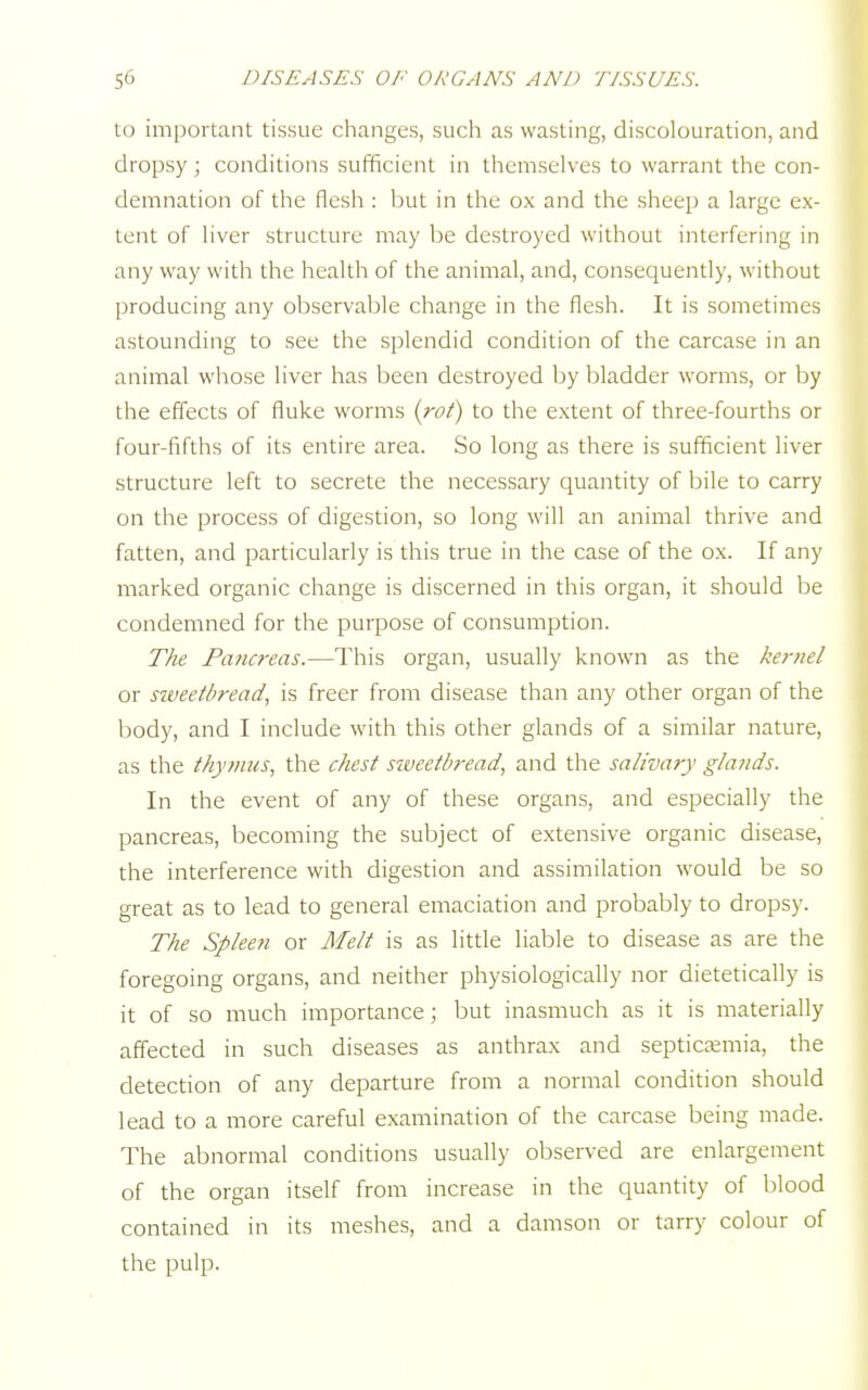 to important tissue changes, such as wasting, discolouration, and dropsy; conditions sufficient in themselves to warrant the con- demnation of the flesh : but in the ox and the sheep a large ex- tent of liver structure may be destroyed without interfering in any way with the health of the animal, and, consequently, without producing any observable change in the flesh. It is sometimes astounding to see the splendid condition of the carcase in an animal whose liver has been destroyed by bladder worms, or by the effects of fluke worms {rot) to the extent of three-fourths or four-fifths of its entire area. So long as there is sufficient liver structure left to secrete the necessary quantity of bile to carry on the process of digestion, so long will an animal thrive and fatten, and particularly is this true in the case of the ox. If any marked organic change is discerned in this organ, it should be condemned for the purpose of consumption. The Pancreas.—This organ, usually known as the ke?-nel or sweetbread, is freer from disease than any other organ of the body, and I include with this other glands of a similar nature, as the thymus, the chest siveetbread, and the salivary glands. In the event of any of these organs, and especially the pancreas, becoming the subject of extensive organic disease, the interference with digestion and assimilation would be so great as to lead to general emaciation and probably to dropsy. The Spleen or Melt is as little liable to disease as are the foregoing organs, and neither physiologically nor dietetically is it of so much importance; but inasmuch as it is materially affected in such diseases as anthrax and septicaemia, the detection of any departure from a normal condition should lead to a more careful examination of the carcase being made. The abnormal conditions usually observed are enlargement of the organ itself from increase in the quantity of blood contained in its meshes, and a damson or tarry colour of the pulp.