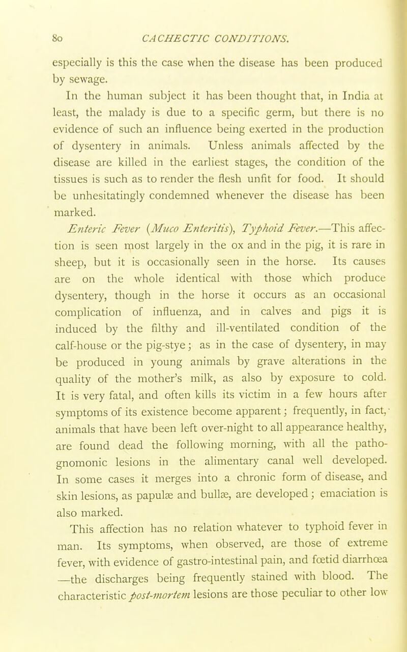 especially is this the case when the disease has been produced by sewage. In the human subject it has been thought that, in India at least, the malady is due to a specific germ, but there is no evidence of such an influence being exerted in the production of dysentery in animals. Unless animals affected by the disease are killed in the earliest stages, the condition of the tissues is such as to render the flesh unfit for food. It should be unhesitatingly condemned whenever the disease has been marked. Enteric Fever (Muco Enteritis), Typhoid Fever.—This affec- tion is seen most largely in the ox and in the pig, it is rare in sheep, but it is occasionally seen in the horse. Its causes are on the whole identical with those which produce dysentery, though in the horse it occurs as an occasional complication of influenza, and in calves and pigs it is induced by the filthy and ill-ventilated condition of the calf-house or the pig-stye; as in the case of dysentery, in may be produced in young animals by grave alterations in the quality of the mother's milk, as also by exposure to cold. It is very fatal, and often kills its victim in a few hours after symptoms of its existence become apparent; frequently, in fact, ■ animals that have been left over-night to all appearance healthy, are found dead the following morning, with all the patho- gnomonic lesions in the alimentary canal well developed. In some cases it merges into a chronic form of disease, and skin lesions, as papula? and bulla?, are developed; emaciation is also marked. This affection has no relation whatever to typhoid fever in man. Its symptoms, when observed, are those of extreme fever, with evidence of gastro-intestinal pain, and foetid diarrhoea the discharges being frequently stained with blood. The characteristic post-mortem lesions are those peculiar to other low