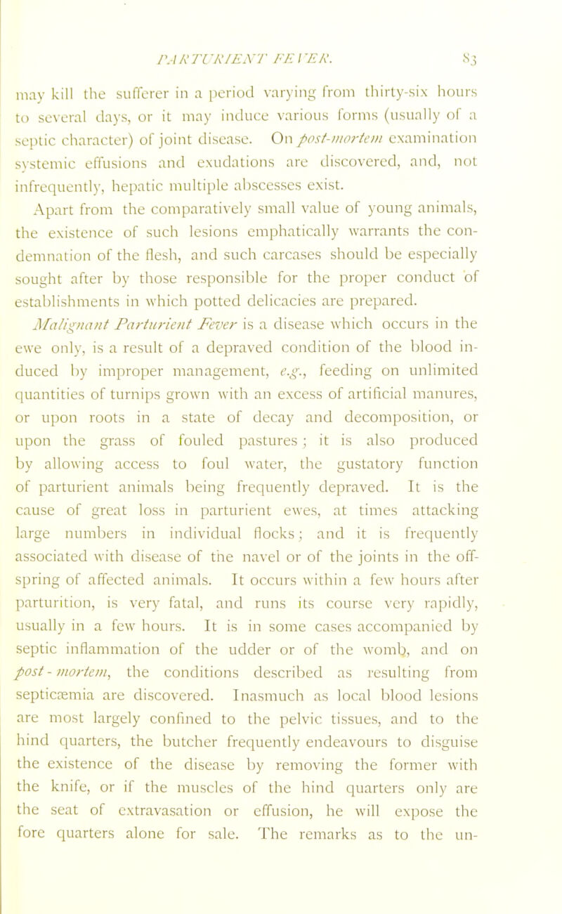 PA R TC 'RIENT FEI 'EK. may kill the sufferer in a period varying from thirty-six hours to several days, or it may induce various forms (usually of a septic character) of joint disease. On post-mortem examination systemic effusions and exudations are discovered, and, not infrequently, hepatic multiple abscesses exist. Apart from the comparatively small value of young animals, the existence of such lesions emphatically warrants the con- demnation of the flesh, and such carcases should be especially sought after by those responsible for the proper conduct of establishments in which potted delicacies are prepared. Malignant Parturient Fever is a disease which occurs in the ewe only, is a result of a depraved condition of the blood in- duced by improper management, e.g., feeding on unlimited quantities of turnips grown with an excess of artificial manures, or upon roots in a state of decay and decomposition, or upon the grass of fouled pastures ; it is also produced by allowing access to foul water, the gustatory function of parturient animals being frequently depraved. It is the cause of great loss in parturient ewes, at times attacking large numbers in individual flocks: and it is frequently associated with disease of the navel or of the joints in the off- spring of affected animals. It occurs within a few hours after parturition, is very fatal, and runs its course very rapidly, usually in a few hours. It is in some cases accompanied by septic inflammation of the udder or of the womb, and on post - mortem, the conditions described as resulting from septicremia are discovered. Inasmuch as local blood lesions are most largely confined to the pelvic tissues, and to the hind quarters, the butcher frequently endeavours to disguise the existence of the disease by removing the former with the knife, or if the muscles of the hind quarters only are the seat of extravasation or effusion, he will expose the fore quarters alone for sale. The remarks as to the tin-