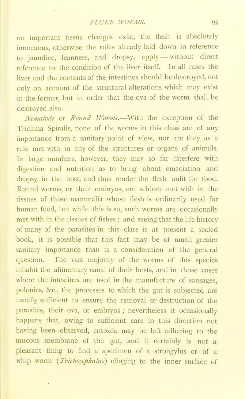 no important tissue changes exist, the flesh is absolutely innocuous, otherwise the rules already laid down in reference to jaundice, leanness, and dropsy, apply — without direct reference to the condition of the liver itself. In all cases the liver and the contents of the intestines should be destroyed, not only on account of the structural alterations which may exist in the former, but in order that the ova of the worm shall be destroyed also. Nematode or Round Worms.—With the exception of the Trichina Spiralis, none of the worms in this class are of any importance from a sanitary point of view, nor are they as a rule met with in any of the structures or organs of animals. In large numbers, however, they may so far interfere with digestion and nutrition as to bring about emaciation and dropsy in the host, and thus render the flesh unfit for food. Round worms, or their embryos, are seldom met with in the tissues of those mammalia whose flesh is ordinarily used for human food, but while this is so, such worms are occasionally met with in the tissues of fishes ; and seeing that the life history of many of the parasites in this class is at present a sealed book, it is possible that this fact may be of much greater sanitary importance than is a consideration of the general question. The vast majority of the worms of this species inhabit the alimentary canal of their hosts, and in those cases where the intestines are used in the manufacture of sausages, polonies, &c, the processes to which the gut is subjected are usually sufficient to ensure the removal or destruction of the parasites, their ova, or embryos ; nevertheless it occasionally happens that, owing to sufficient care in this direction not having been observed, entozoa may be left adhering to the mucous membrane of the gut, and it certainly is not a pleasant thing to find a specimen of a strongylus or of a whip worm (Trichocephalus) clinging to the inner surface of