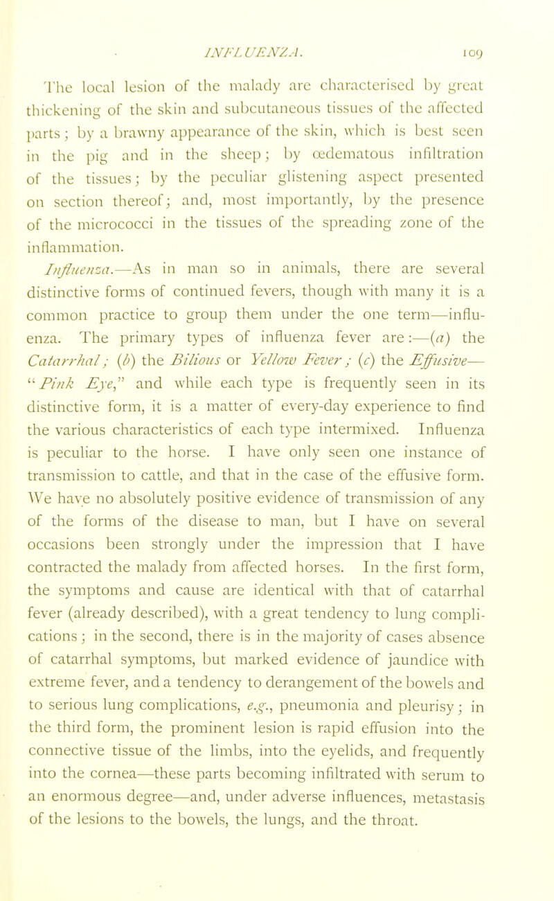 The local lesion of the malady are characterised by .ureal thickening of the skin and subcutaneous tissues of the affected parts; by a brawny appearance of the skin, which is best seen in the pig and in the sheep; by cedematous infiltration of the tissues; by the peculiar glistening aspect presented on section thereof; and, most importantly, by the presence of the micrococci in the tissues of the spreading zone of the inflammation. Influenza.—As in man so in animals, there are several distinctive forms of continued fevers, though with many it is a common practice to group them under the one term—influ- enza. The primary types of influenza fever are:—(a) the Catarrhal: (I') the Bilious or Yelloiv Fever; (c) the Effusive—  Pink Eye, and while each type is frequently seen in its distinctive form, it is a matter of every-day experience to find the various characteristics of each type intermixed. Influenza is peculiar to the horse. I have only seen one instance of transmission to cattle, and that in the case of the effusive form. AVe have no absolutely positive evidence of transmission of any of the forms of the disease to man, but I have on several occasions been strongly under the impression that I have contracted the malady from affected horses. In the first form, the symptoms and cause are identical with that of catarrhal fever (already described), with a great tendency to lung compli- cations ; in the second, there is in the majority of cases absence of catarrhal symptoms, but marked evidence of jaundice with extreme fever, and a tendency to derangement of the bowels and to serious lung complications, e.g., pneumonia and pleurisy; in the third form, the prominent lesion is rapid effusion into the connective tissue of the limbs, into the eyelids, and frequently into the cornea—these parts becoming infiltrated with serum to an enormous degree—and, under adverse influences, metastasis of the lesions to the bowels, the lungs, and the throat.