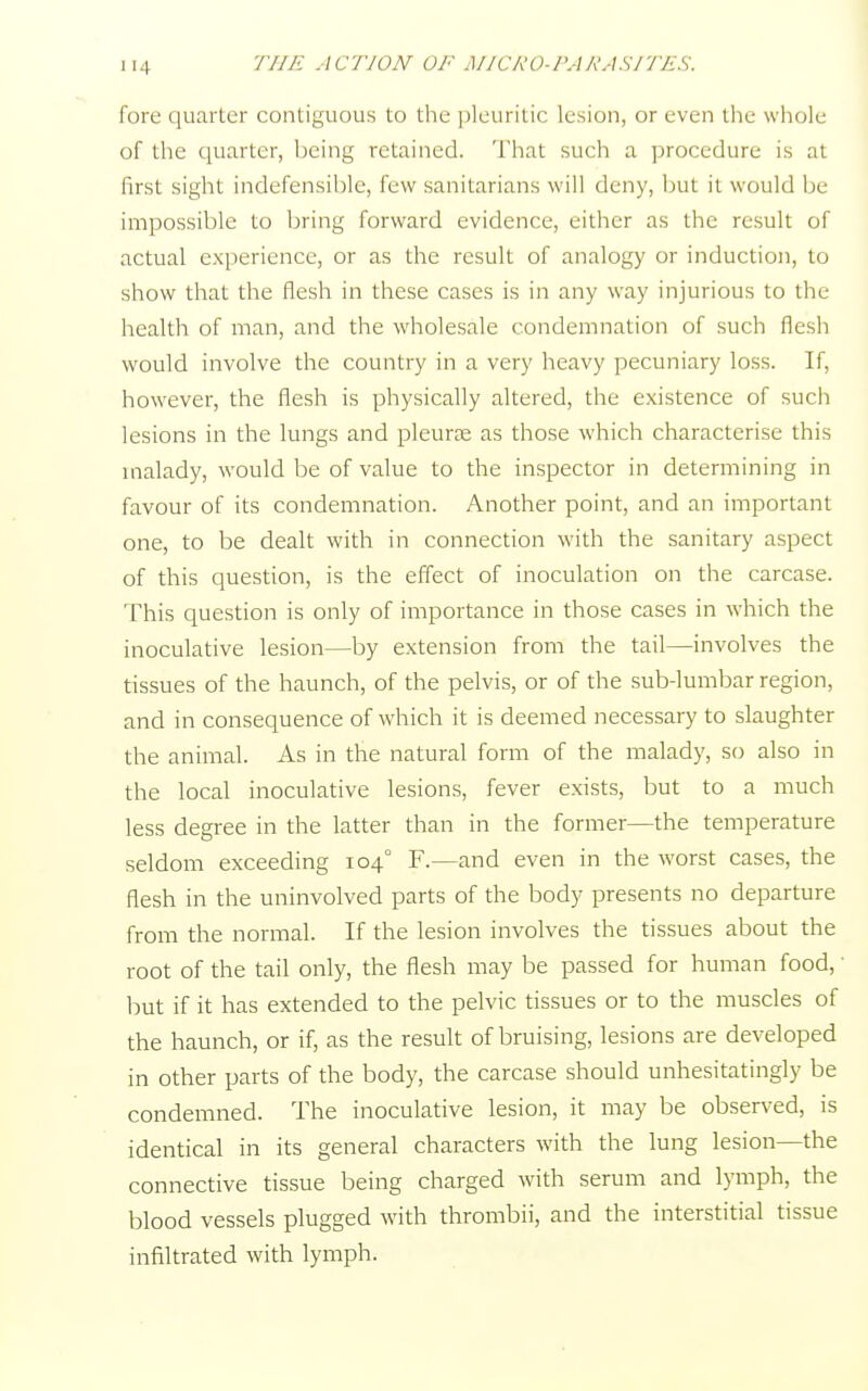 fore quarter contiguous to the pleuritic lesion, or even the whole of the quarter, being retained. That such a procedure is at first sight indefensible, few sanitarians will deny, but it would be impossible to bring forward evidence, either as the result of actual experience, or as the result of analogy or induction, to show that the flesh in these cases is in any way injurious to the health of man, and the wholesale condemnation of such flesh would involve the country in a very heavy pecuniary loss. If, however, the flesh is physically altered, the existence of such lesions in the lungs and pleura as those which characterise this malady, would be of value to the inspector in determining in favour of its condemnation. Another point, and an important one, to be dealt with in connection with the sanitary aspect of this question, is the effect of inoculation on the carcase. This question is only of importance in those cases in which the inoculative lesion—by extension from the tail—involves the tissues of the haunch, of the pelvis, or of the sub-lumbar region, and in consequence of which it is deemed necessary to slaughter the animal. As in the natural form of the malady, so also in the local inoculative lesions, fever exists, but to a much less degree in the latter than in the former—the temperature seldom exceeding 104° F.—and even in the worst cases, the flesh in the uninvolved parts of the body presents no departure from the normal. If the lesion involves the tissues about the root of the tail only, the flesh may be passed for human food,' but if it has extended to the pelvic tissues or to the muscles of the haunch, or if, as the result of bruising, lesions are developed in other parts of the body, the carcase should unhesitatingly be condemned. The inoculative lesion, it may be observed, is identical in its general characters with the lung lesion—the connective tissue being charged with serum and lymph, the blood vessels plugged with thrombii, and the interstitial tissue infiltrated with lymph.