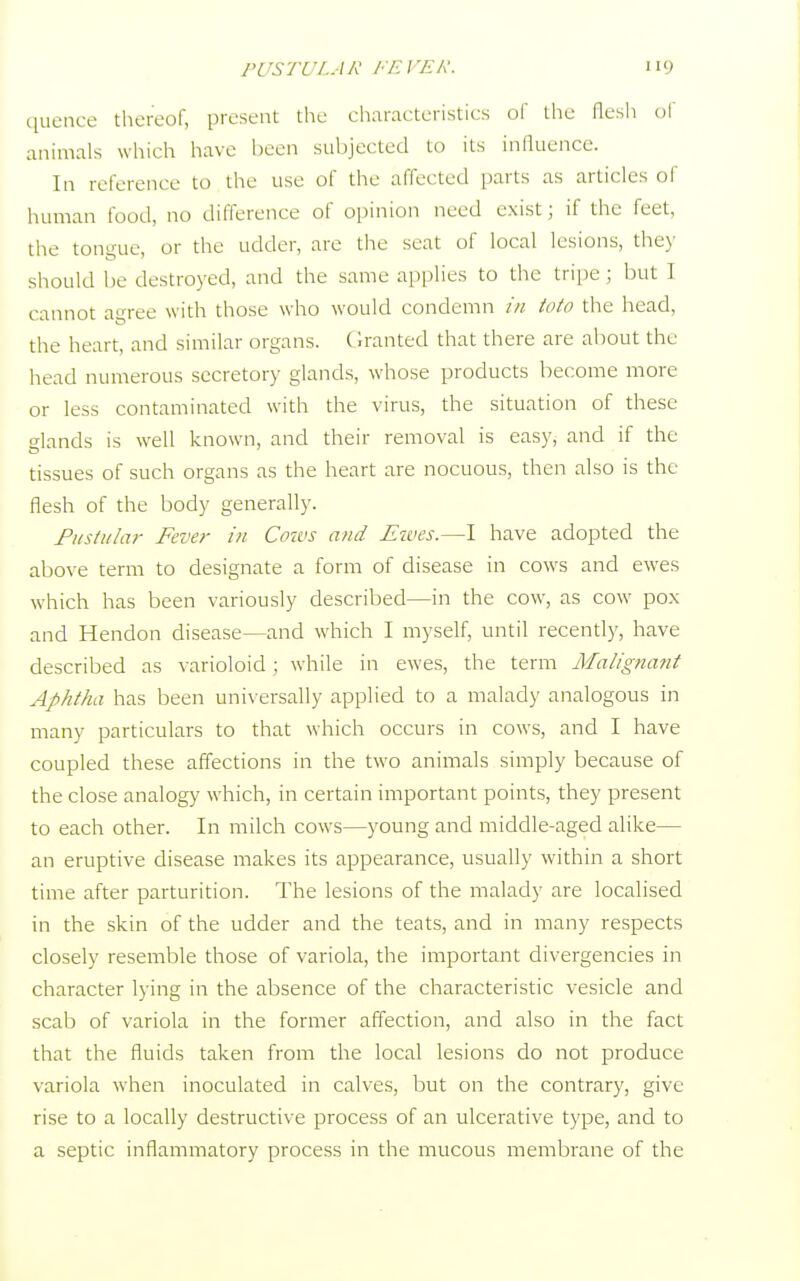 quence thereof, present the characteristics of the flesh oi animals which have been subjected to its influence. In reference to the use of the affected parts as articles of human food, no difference of opinion need exist; if the feet, the tongue, or the udder, are the seat of local lesions, they should be destroyed, and the same applies to the tripe; but 1 cannot agree with those who would condemn in tola the head, the heart, and similar organs. Granted that there are about the head numerous secretory glands, whose products become more or less contaminated with the virus, the situation of these glands is well known, and their removal is easy, and if the tissues of such organs as the heart are nocuous, then also is the flesh of the body generally. Pustular Fever in Cows and Ewes.—I have adopted the above term to designate a form of disease in cows and ewes which has been variously described—in the cow, as cow pox and Hendon disease—and which I myself, until recently, have described as varioloid; while in ewes, the term Malignant Aphtha has been universally applied to a malady analogous in many particulars to that which occurs in cows, and I have coupled these affections in the two animals simply because of the close analogy which, in certain important points, they present to each other. In milch cows—young and middle-aged alike— an eruptive disease makes its appearance, usually within a short time after parturition. The lesions of the malady are localised in the skin of the udder and the teats, and in many respects closely resemble those of variola, the important divergencies in character lying in the absence of the characteristic vesicle and scab of variola in the former affection, and also in the fact that the fluids taken from the local lesions do not produce variola when inoculated in calves, but on the contrary, give rise to a locally destructive process of an ulcerative type, and to a septic inflammatory process in the mucous membrane of the