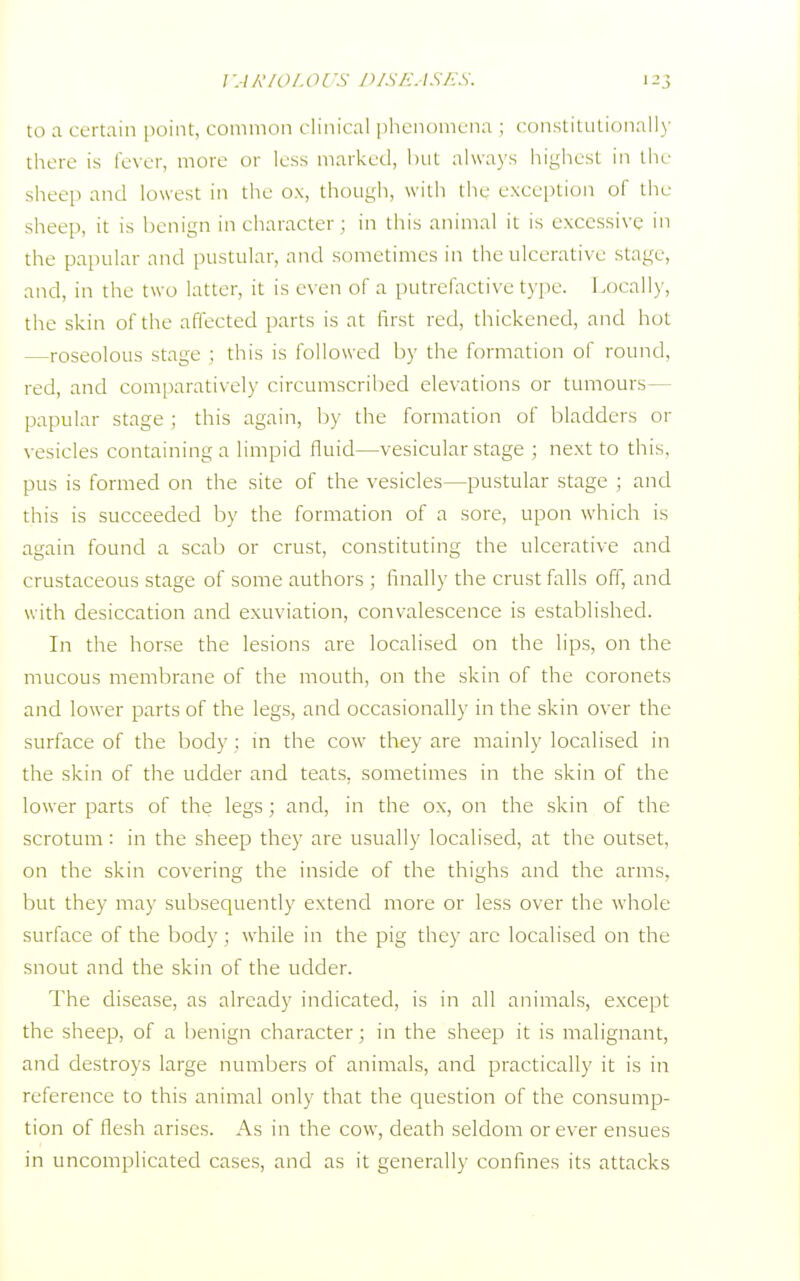 VARIOLOl 'S D1SEASES. 12 ; to a certain point, common clinical phenomena ; constitutionally there is fever, more or less marked, but always highest in the sheep and lowest in the ox, though, with the exception of the sheep, it is benign in character ; in this animal it is excessive in the papular and pustular, and sometimes in the ulcerative stage, and, in the two latter, it is even of a putrefactive type. Locally, the skin of the affected parts is at first red, thickened, and hot roseolous stage ; this is followed by the formation of round, red, and comparatively circumscribed elevations or tumours papular stage ; this again, by the formation of bladders or vesicles containing a limpid fluid—vesicular stage ; next to this, pus is formed on the site of the vesicles—pustular stage ; and this is succeeded by the formation of a sore, upon which is again found a scab or crust, constituting the ulcerative and crustaceous stage of some authors ; finally the crust falls off, and with desiccation and exuviation, convalescence is established. In the horse the lesions are localised on the lips, on the mucous membrane of the mouth, on the skin of the coronets and lower parts of the legs, and occasionally in the skin over the surface of the body : in the cow they are mainly localised in the skin of the udder and teats, sometimes in the skin of the lower parts of the legs ; and, in the ox, on the skin of the scrotum : in the sheep they are usually localised, at the outset, on the skin covering the inside of the thighs and the arms, but they may subsequently extend more or less over the whole surface of the body ; while in the pig they arc localised on the snout and the skin of the udder. The disease, as already indicated, is in all animals, except the sheep, of a benign character; in the sheep it is malignant, and destroys large numbers of animals, and practically it is in reference to this animal only that the question of the consump- tion of flesh arises. As in the cow, death seldom or ever ensues in uncomplicated cases, and as it generally confines its attacks