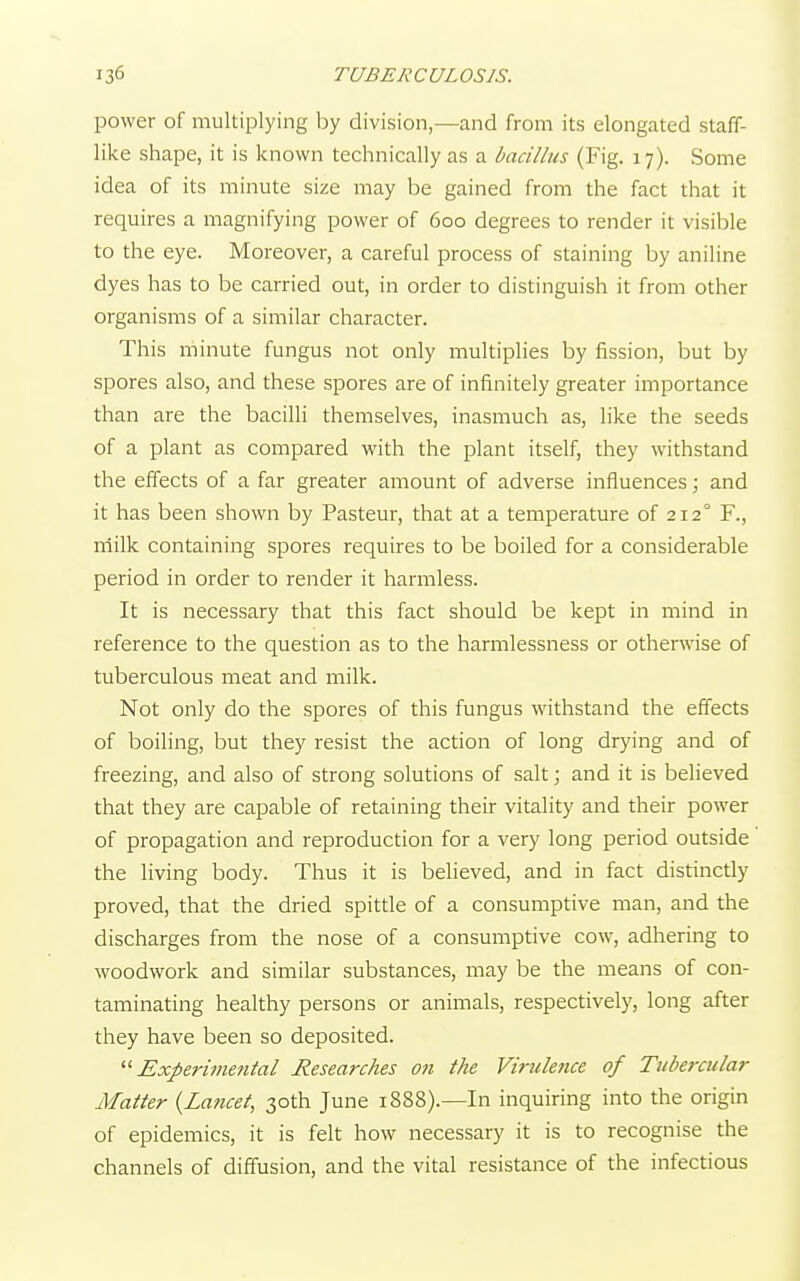 power of multiplying by division,—and from its elongated staff- like shape, it is known technically as a bacillus (Fig. 17). Some idea of its minute size may be gained from the fact that it requires a magnifying power of 600 degrees to render it visible to the eye. Moreover, a careful process of staining by aniline dyes has to be carried out, in order to distinguish it from other organisms of a similar character. This minute fungus not only multiplies by fission, but by spores also, and these spores are of infinitely greater importance than are the bacilli themselves, inasmuch as, like the seeds of a plant as compared with the plant itself, they withstand the effects of a far greater amount of adverse influences; and it has been shown by Pasteur, that at a temperature of 212° F., milk containing spores requires to be boiled for a considerable period in order to render it harmless. It is necessary that this fact should be kept in mind in reference to the question as to the harmlessness or otherwise of tuberculous meat and milk. Not only do the spores of this fungus withstand the effects of boiling, but they resist the action of long drying and of freezing, and also of strong solutions of salt; and it is believed that they are capable of retaining their vitality and their power of propagation and reproduction for a very long period outside the living body. Thus it is believed, and in fact distinctly proved, that the dried spittle of a consumptive man, and the discharges from the nose of a consumptive cow, adhering to woodwork and similar substances, may be the means of con- taminating healthy persons or animals, respectively, long after they have been so deposited. Experimental Researches on the Virulence of Tubercular Matter (Lancet, 30th June 1888).—In inquiring into the origin of epidemics, it is felt how necessary it is to recognise the channels of diffusion, and the vital resistance of the infectious