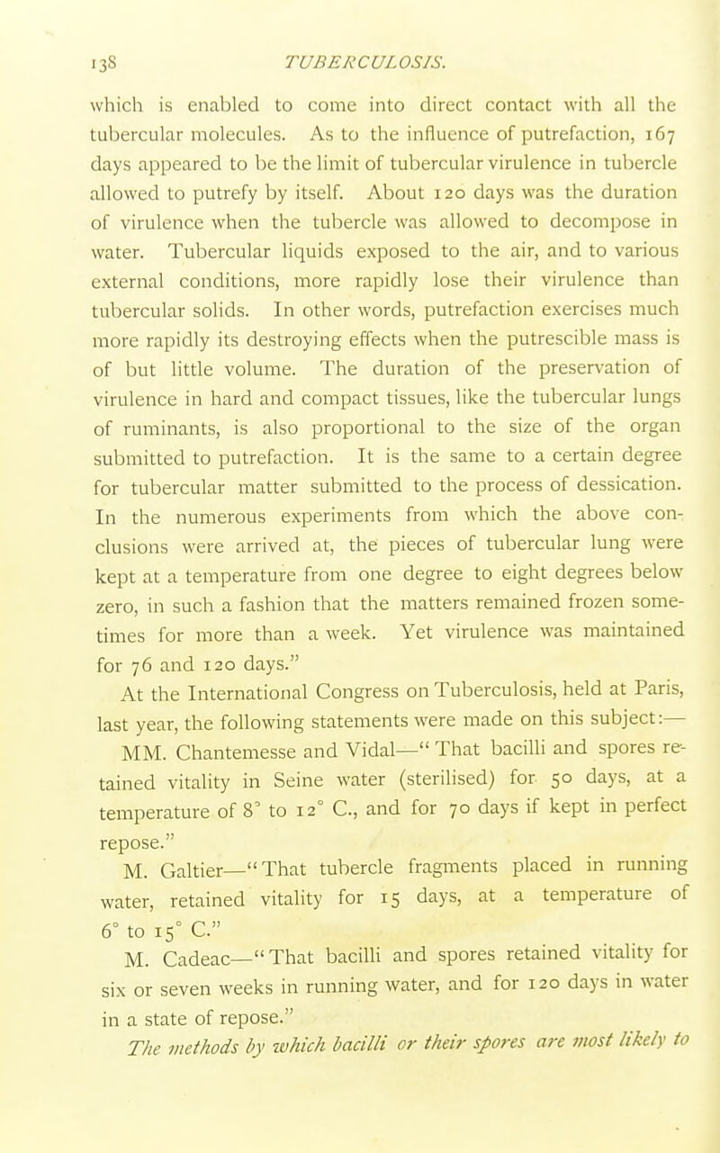 which is enabled to come into direct contact with all the tubercular molecules. As to the influence of putrefaction, 167 days appeared to be the limit of tubercular virulence in tubercle allowed to putrefy by itself. About 120 days was the duration of virulence when the tubercle was allowed to decompose in water. Tubercular liquids exposed to the air, and to various external conditions, more rapidly lose their virulence than tubercular solids. In other words, putrefaction exercises much more rapidly its destroying effects when the putrescible mass is of but little volume. The duration of the preservation of virulence in hard and compact tissues, like the tubercular lungs of ruminants, is also proportional to the size of the organ submitted to putrefaction. It is the same to a certain degree for tubercular matter submitted to the process of dessication. In the numerous experiments from which the above con- clusions were arrived at, the pieces of tubercular lung were kept at a temperature from one degree to eight degrees below zero, in such a fashion that the matters remained frozen some- times for more than a week. Yet virulence was maintained for 76 and 120 days. At the International Congress on Tuberculosis, held at Paris, last year, the following statements were made on this subject:— MM. Chantemesse and Vidal— That bacilli and spores re- tained vitality in Seine water (sterilised) for 50 days, at a temperature of 8' to 120 C, and for 70 days if kept in perfect repose. M. Galtier—That tubercle fragments placed in running water, retained vitality for 15 days, at a temperature of 6° to 15° C. M. Cadeac— That bacilli and spores retained vitality for six or seven weeks in running water, and for 120 days in water in a state of repose. The methods by which bacilli or their spores are most likely to