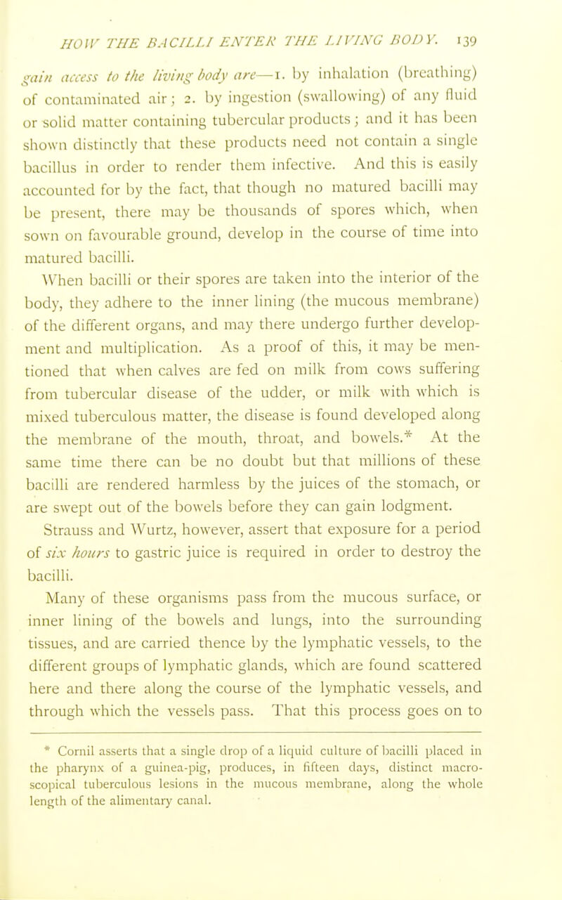 gain access to the living body are—i. by inhalation (breathing) of contaminated air ; 2. by ingestion (swallowing) of any fluid or solid matter containing tubercular products ; and it has been shown distinctly that these products need not contain a single bacillus in order to render them infective. And this is easily accounted for by the fact, that though no matured bacilli may be present, there may be thousands of spores which, when sown on favourable ground, develop in the course of time into matured bacilli. When bacilli or their spores are taken into the interior of the body, they adhere to the inner lining (the mucous membrane) of the different organs, and may there undergo further develop- ment and multiplication. As a proof of this, it may be men- tioned that when calves are fed on milk from cows suffering from tubercular disease of the udder, or milk with which is mixed tuberculous matter, the disease is found developed along the membrane of the mouth, throat, and bowels.* At the same time there can be no doubt but that millions of these bacilli are rendered harmless by the juices of the stomach, or are swept out of the bowels before they can gain lodgment. Strauss and Wurtz, however, assert that exposure for a period of six hours to gastric juice is required in order to destroy the bacilli. Many of these organisms pass from the mucous surface, or inner lining of the bowels and lungs, into the surrounding tissues, and are carried thence by the lymphatic vessels, to the different groups of lymphatic glands, which are found scattered here and there along the course of the lymphatic vessels, and through which the vessels pass. That this process goes on to * Cornil asserts that a single drop of a liquid culture of bacilli placed in the pharynx of a guinea-pig, produces, in fifteen days, distinct micro- scopical tuberculous lesions in the mucous membrane, along the whole length of the alimentary canal.