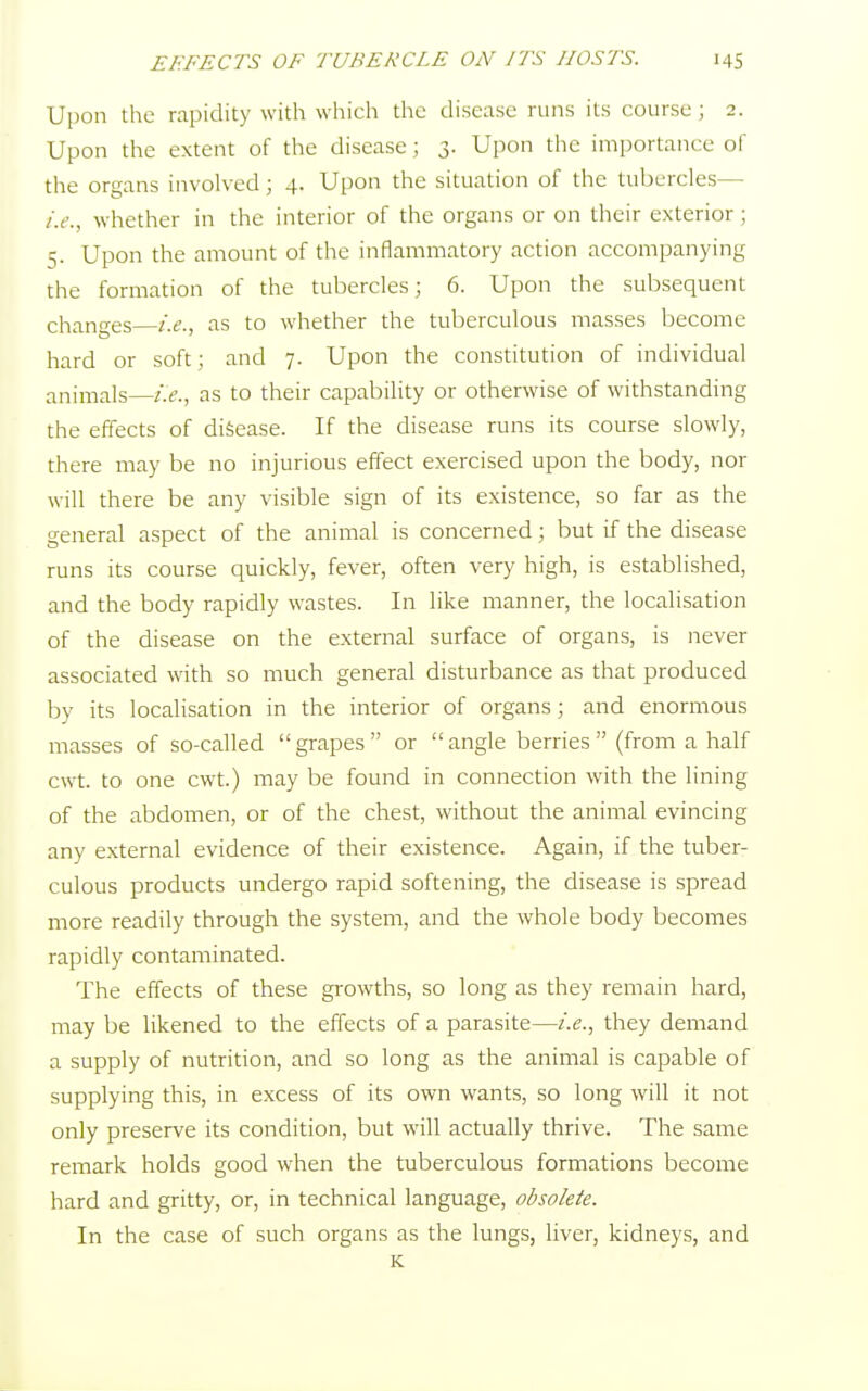 Upon the rapidity with which the disease runs its course ; 2. Upon the extent of the disease; 3. Upon the importance of the organs involved; 4. Upon the situation of the tubercles— i.e., whether in the interior of the organs or on their exterior; 5. Upon the amount of the inflammatory action accompanying the formation of the tubercles; 6. Upon the subsequent changes i.e., as to whether the tuberculous masses become hard or soft; and 7. Upon the constitution of individual animals—i.e., as to their capability or otherwise of withstanding the effects of disease. If the disease runs its course slowly, there may be no injurious effect exercised upon the body, nor will there be any visible sign of its existence, so far as the general aspect of the animal is concerned; but if the disease runs its course quickly, fever, often very high, is established, and the body rapidly wastes. In like manner, the localisation of the disease on the external surface of organs, is never associated with so much general disturbance as that produced by its localisation in the interior of organs; and enormous masses of so-called grapes or angle berries  (from a half cwt. to one cwt.) may be found in connection with the lining of the abdomen, or of the chest, without the animal evincing any external evidence of their existence. Again, if the tuber- culous products undergo rapid softening, the disease is spread more readily through the system, and the whole body becomes rapidly contaminated. The effects of these growths, so long as they remain hard, may be likened to the effects of a parasite—i.e., they demand a supply of nutrition, and so long as the animal is capable of supplying this, in excess of its own wants, so long will it not only preserve its condition, but will actually thrive. The same remark holds good when the tuberculous formations become hard and gritty, or, in technical language, obsolete. In the case of such organs as the lungs, liver, kidneys, and K