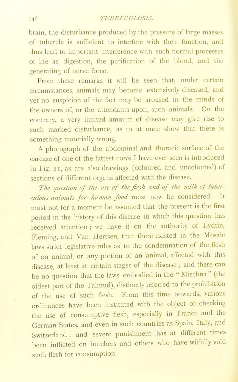 brain, the disturbance produced by the pressure of large masses of tubercle is sufficient to interfere with their function, and thus lead to important interference with such normal processes of life as digestion, the purification of the blood, and the generating of nerve force. From these remarks it will be seen that, under certain circumstances, animals may become extensively diseased, and yet no suspicion of the fact may be aroused in the minds of the owners of, or the attendants upon, such animals. On the contrary, a very limited amount of disease may give rise to such marked disturbance, as to at once show that there is something materially wrong. A photograph of the abdominal and thoracic surface of the carcase of one of the fattest cows I have ever seen is introduced in Fig. 21, as are also drawings (coloured and uncoloured) of sections of different organs affected with the disease. The question of the use of the flesh and of the milk of tuber- culous animals for human food must now be considered. It must not for a moment be assumed that the present is the first period in the history of this disease in which this question has received attention; we have it on the authority of Lydtin, Fleming, and Van Hertsen, that there existed in the Mosaic laws strict legislative rules as to the condemnation of the flesh of an animal, or any portion of an animal, affected with this disease, at least at certain stages of the disease ; and there can' be no question that the laws embodied in the Mischna (the oldest part of the Talmud), distinctly referred to the prohibition of the use of such flesh. From this time onwards, various ordinances have been instituted with the object of checking the use of consumptive flesh, especially in France and the German States, and even in such countries as Spain, Italy, and Switzerland; and severe punishment has at different times been inflicted on butchers and others who have wilfully sold such flesh for consumption.