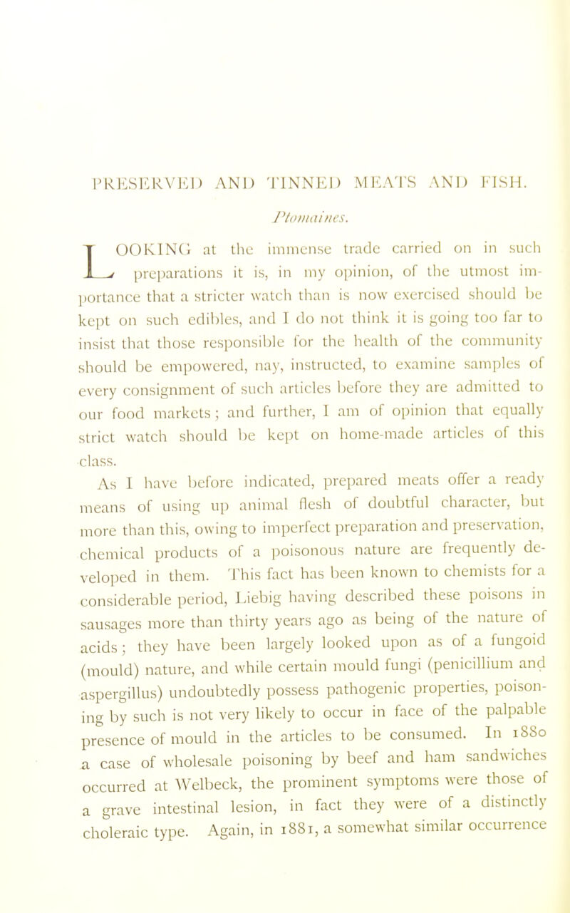 PRESERVED AND TINNED MEATS AND FISH. Ptomaines. LOOKING at the immense trade carried on in such preparations it is, in my opinion, of the utmost im- portance that a stricter watch than is now exercised should be kept on such edibles, and I do not think it is going too far to insist that those responsible for the health of the community should be empowered, nay, instructed, to examine samples of every consignment of such articles before they are admitted to our food markets ; and further, I am of opinion that equally strict watch should be kept on home-made articles of this class. As I have before indicated, prepared meats offer a ready means of using up animal flesh of doubtful character, but more than this, owing to imperfect preparation and preservation, chemical products of a poisonous nature are frequently de- veloped in them. This fact has been known to chemists for a considerable period, Liebig having described these poisons in sausages more than thirty years ago as being of the nature of acids ; they have been largely looked upon as of a fungoid (mould) nature, and while certain mould fungi (penicillium and aspergillus) undoubtedly possess pathogenic properties, poison- ing by such is not very likely to occur in face of the palpable presence of mould in the articles to be consumed. In 1880 a case of wholesale poisoning by beef and ham sandwiches occurred at Welbeck, the prominent symptoms were those of a grave intestinal lesion, in fact they were of a distinctly choleraic type. Again, in 1881, a somewhat similar occurrence